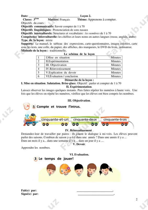 urs noms en autres langues (russe, anglais, arabe) type de la leçon: mixte supports: le manuel, le tableau des expressions, carte-questionnaires, images colorées, carte avec les tests, une colle, du papier, des affiches, des marqueurs, le dvd du livre, ordinateur, mèthode de la leçon : traditionnelle, le schéma de la leçon 1 i.mise en situation minutes 2 ii.expérimentation minutes 3 iii. objectivation minutes 4 iv.réinvestissement minutes 5 v.explication du devoir minutes 6 vi.évaluation / conclusion minutes démarche de la leçon : i. mise en situation. salutation. brise-glace. objectif : parler et compter de 1 à 70 ii. expérimentation. laissez observer les images quelques instants. puis faites répéter les numéros à haute voix. une fois que les élèves on répété les numéros, vérifiez que les élèves ont bien compris les nombres. iii. objectivation. iv. réinvestissement . demandez-leur de travailler par paires : ils jouent le dialogue à mi-voix. les élèves peuvent …