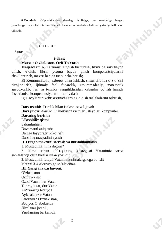 bekiston o‘z davlat ramzlari, kuchli armiyasi va mukammal qonunchiligiga ega davlatdir. mustaqillik tufayli vatanimizni dunyo tan oldi, u o‘z o‘rni, obro‘-e’tiboriga ega bo‘ldi. 1. mustaqillik nima degani? 2. nima uchun 1991-yilning 31-avgusti vatanimiz tarixi sahifalariga oltin harflar bilan yozildi? 3. mustaqillik tufayli vatanimiz nimalarga ega bo‘ldi? 4. lug'at ishi. 5. matnni o'quvchilarga o'qitish, topshiriq bilan o'qish. 6. darslikdagi mavzuga doir qo'shimcha materiallar bilan ishlanadi. 7. muhokama kengaytirish dars yakunida o'rganilganlarni muhokama qiladilar 8. baholash o’quvchilarning darsdagi faolligiga, test savollariga bergan javoblariga qarab har bir bosqichdagi baholari umumlashtiriladi va yakuniy ball e'lon qilinadi. o’t.i.b.d.o’: sana: 2-dars: mavzu: o`zbekiston. orif to`xtash maqsadlar: a) ta’limiy: tinglab tushunish, fikrni og`zaki bayon qilish, o‘qish, fikrni yozma bayon qilish kompetentsiyalarini shakllantirish, mavzu haqida tushuncha berish; b) kommunikativ, axborot bilan ishlash, shaxs sifatida o`z-o`zini rivojlantirish, ijtimoiy faol fuqarolik, umummadaniy, matematik savodxonlik, fan va texnika yangiliklaridan xabardor bo`lish hamda foydalanish kompetentsiyalarini tarbiyalash d) rivojlantiruvchi: o‘quvchilarning o‘qish malakalarini oshirish, …