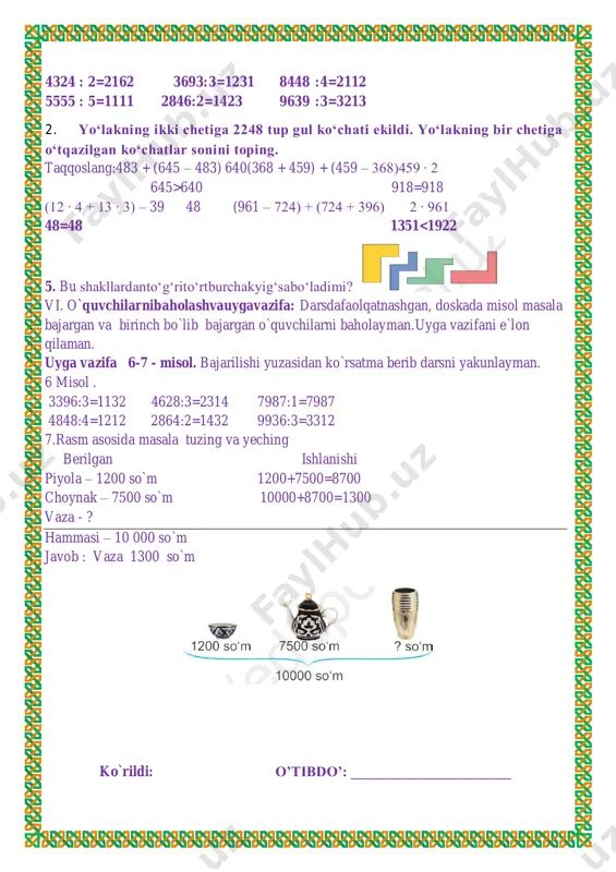 2 2864:2=1432 9936:3=3312 7.rasm asosida masala tuzing va yeching berilgan ishlanishi piyola – 1200 so`m 1200+7500=8700 choynak – 7500 so`m 10000+8700=1300 vaza - ? hammasi – 10 000 so`m javob : vaza 1300 so`m ko`rildi: o’tibdo’: ______________________ 4324 : 2=2162 3693:3=1231 8448 :4=2112 5555 : 5=1111 2846:2=1423 9639 :3=3213 2. yo‘lakning ikki chetiga 2248 tup gul ko‘chati ekildi. yo‘lakning bir chetiga o‘tqazilgan ko‘chatlar sonini toping. sana: ___________ mavzu: 10000 ichida yozma bo‘lishni mustahkamlash. darsning maqsadi: ta’limiy: o’quvchilarni “10000 ichida yozma bo‘lishni mustahkamlash. ” xossalari bilan tanishrirish, bilim ko`nikma hosil qilish. tarbiyaviy: sport bilan shug`ullanishni targ`ib qilish, ish bajarishda tozalikka, ozodalikka, tartibga rioya qilishga o`rgatish. rivojlantiruvchi:o’quvchilarda matematik nutq, xotira, tafakkurni, yozuv ko’nikmalarini rivojlantirish. o’quvchilarning faolligini oshirish, olingan bilimlarini hayot bilan bog’lash fanga oid kompetensiyalar: yangi dars texnologiyalari orqali o’quvchilardagi fikriy bog’liqlikni, mantiq va xotiraning rivojlanishiga imkoniyat yaratish, qandaydir muammoni hal qilishda o’z fikrini ochiq va erkin ifodalash mahoratini shakllantirish.f.k.2. matematik mulohazalarni …