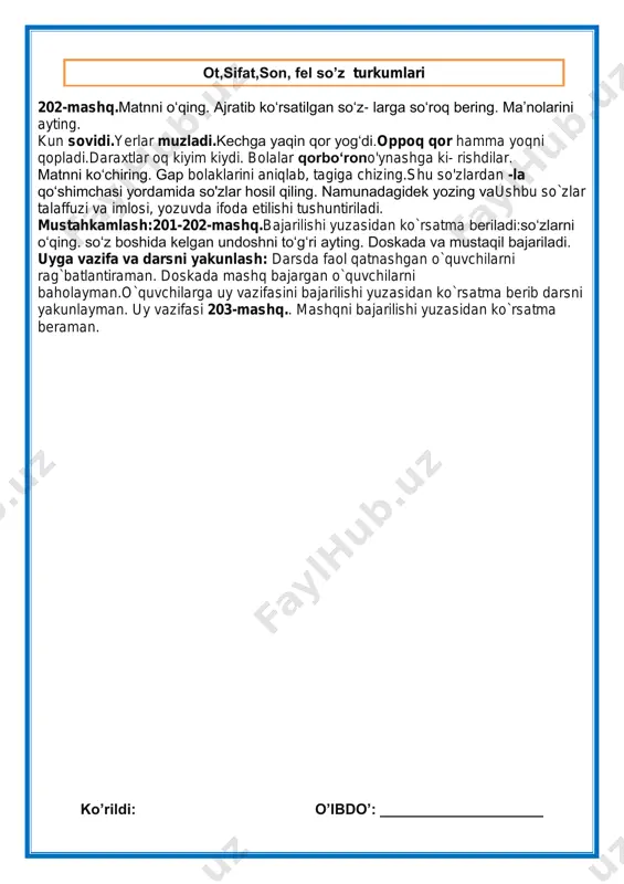 lar talaffuzi va imlosi, yozuvda ifoda etilishi tushuntiriladi. mustahkamlash:201-202-mashq.bajarilishi yuzasidan ko`rsatma beriladi:so„zlarni o„qing. so„z boshida kelgan undoshni to„g„ri ayting. doskada va mustaqil bajariladi. uyga vazifa va darsni yakunlash: darsda faol qatnashgan o`quvchilarni rag`batlantiraman. doskada mashq bajargan o`quvchilarni baholayman.o`quvchilarga uy vazifasini bajarilishi yuzasidan ko`rsatma berib darsni yakunlayman. uy vazifasi 203-mashq.. mashqni bajarilishi yuzasidan ko`rsatma beraman. ko‟rildi: o‟ibdo‟: ____________________ ot,sifat,son, fel so‟z turkumlari sana:__________2019-yil fan nomi: ona tili sinf: 3- “____” mavzu:. so'z turkumlari. (204-205-mashq) maqsad: ta‟limiy: “so'z turkumlari” yuzasidan o`quvchilar bilimini mustahkamlash tarbiyaviy maqsad:mustaqil vatanimizning har bir muvaffaqiyati, istiqlol yo'lida qilinayotgan ishlari bilan faxrlanish va vatanga mehr hissiyotini uyg'otish, har qanday tajovuzkor kimsalardan nafratlanish; t.k5. san‟at turlarini bilish va ularni bir- biridan farqlay olish;. rivojlantiruvchi maqsad:so`zlarni tog`ri yozish malakalarini rivojlantirish fanga oid kompetensiyalar:og`zaki va yozma nutqini rivojlantirish. mustaqil fikrlashga o`rgatish. f.k.2. mavzuga oid so„zlarni og„zaki va yozma nutqda qo„llay oladi; metod:suhbat, tushuntirish,”savol-javob” metodi. jihoz:darslik,rangli ko‟rgazmalar,harakatli ko‟rgazmalar, plakatlar.kitob tashkiliy qism: salomlashish, o‟quvchilarni …