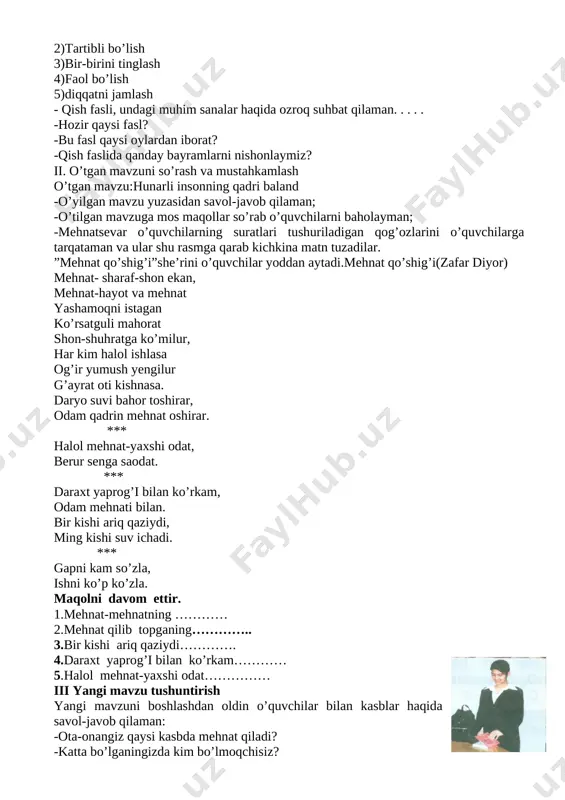 ayman; -hozir qaysi darsligini so’rayman.o’quvchilar dars va uning shiorini aytiladi. darsning oltin qoidalarini eslataman: 1)o’ng qo’l qoidasi 2)tartibli bo’lish 3)bir-birini tinglash 4)faol bo’lish 5)diqqatni jamlash - qish fasli, undagi muhim sanalar haqida ozroq suhbat qilaman. . . . . -hozir qaysi fasl? -bu fasl qaysi oylardan iborat? -qish faslida qanday bayramlarni nishonlaymiz? ii. o’tgan mavzuni so’rash va mustahkamlash o’tgan mavzu:hunarli insonning qadri baland -o’yilgan mavzu yuzasidan savol-javob qilaman; -o’tilgan mavzuga mos maqollar so’rab o’quvchilarni baholayman; -mehnatsevar o’quvchilarning suratlari tushuriladigan qog’ozlarini o’quvchilarga tarqataman va ular shu rasmga qarab kichkina matn tuzadilar. ”mehnat qo’shig’i”she’rini o’quvchilar yoddan aytadi.mehnat qo’shig’i(zafar diyor) mehnat- sharaf-shon ekan, mehnat-hayot va mehnat yashamoqni istagan ko’rsatguli mahorat shon-shuhratga ko’milur, har kim halol ishlasa og’ir yumush yengilur g’ayrat oti kishnasa. daryo suvi bahor toshirar, odam qadrin mehnat oshirar. *** halol mehnat-yaxshi odat, berur senga saodat. *** daraxt yaprog’i bilan ko’rkam, odam mehnati bilan. bir kishi ariq qaziydi, ming kishi suv ichadi. …