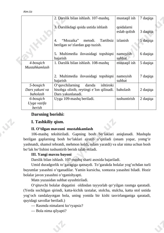 . kayfiyat mashqi 2 daqiqa 2-bosqich ehtiyoj (refleksiyalarni aniqlash) dars shiori tanlanadi. dars davomida rioya qilish lozim bo‘lgan qoidalar belgilanadi. suhbat 2 daqiqa 3-bosqich darsning borishi 1. o‘tgan darsni so‘rab baholash, uy vazifasini tekshirish. 2. darslik bilan ishlash. 107-mashq. 3. darslikdagi qoida ustida ishlash 4. “mozaika” metodi. tartibsiz berilgan so‘zlardan gap tuzish. 5. multimedia ilovasidagi topshiqni bajarish suhbat mustaqil ish qoidalarni eslab qolish izlanish namoyish suhbat 4 daqiqa 7 daqiqa 3 daqiqa 5 daqiqa 6 daqiqa 4-bosqich mustahkamlash 1. darslik bilan ishlash. 108-mashq 2. multimedia ilovasidagi topshiqni bajarish mustaqil ish namoyish suhbat 5 daqiqa 7 daqiqa 5-bosqich dars yakuni va baholash o‘quvchilarning darsda ishtiroki hisobga olinib, reytingi e`lon qilinadi. dars yakunlanadi. baholash 2 daqiqa 6-bosqich uyga vazifa berish uyga 109-mashq beriladi. tushuntirish 2 daqiqa darsning borishi: i. tashkiliy qism. ii. o’tilgan mavzuni mustahkamlash 106-mashq tekshiriladi. gapning bosh bo‘laklari aniqlanadi. mashqda berilgan gaplarning bosh bo‘laklari ajratib o‘qitiladi (onam yopar, yomg‘ir yashnatdi, …