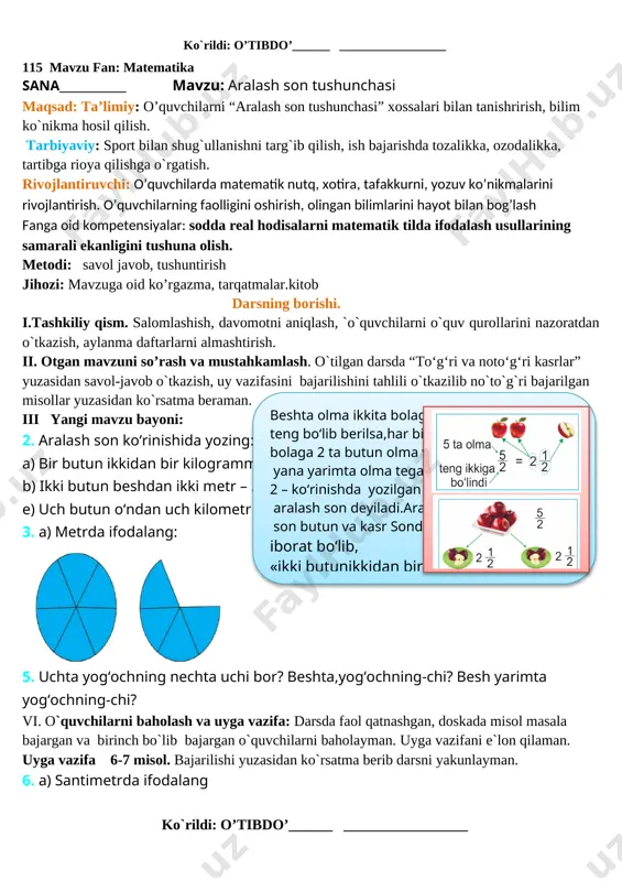 aholayman. uyga vazifani e`lon qilaman. uyga vazifa 7 - misol. bajarilishi yuzasidan ko`rsatma berib darsni yakunlayman. ko`rildi: o’tibdo’______ _________________ 115 mavzu fan: matematika sana____________ mavzu: aralash son tushunchasi maqsad: ta’limiy: o’quvchilarni “aralash son tushunchasi” xossalari bilan tanishrirish, bilim ko`nikma hosil qilish. tarbiyaviy: sport bilan shug`ullanishni targ`ib qilish, ish bajarishda tozalikka, ozodalikka, tartibga rioya qilishga o`rgatish. rivojlantiruvchi: o’quvchilarda matematik nutq, xotira, tafakkurni, yozuv ko’nikmalarini rivojlantirish. o’quvchilarning faolligini oshirish, olingan bilimlarini hayot bilan bog’lash fanga oid kompetensiyalar: sodda real hodisalarni matematik tilda ifodalash usullarining samarali ekanligini tushuna olish. metodi: savol javob, tushuntirish jihozi: mavzuga oid ko’rgazma, tarqatmalar.kitob darsning borishi. i.tashkiliy qism. salomlashish, davomotni aniqlash, `o`quvchilarni o`quv qurollarini nazoratdan o`tkazish, aylanma daftarlarni almashtirish. ii. otgan mavzuni so’rash va mustahkamlash. o`tilgan darsda “to‘g‘ri va noto‘g‘ri kasrlar” yuzasidan savol-javob o`tkazish, uy vazifasini bajarilishini tahlili o`tkazilib no`to`g`ri bajarilgan misollar yuzasidan ko`rsatma beraman.beshta olma ikkita bolaga teng bo‘lib berilsa,har bir bolaga 2 ta butun olma va yana …