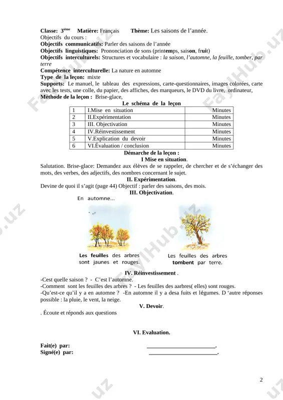 tomne, la feuille, tomber, par terre compétence interculturelle: la nature en automne type de la leçon: mixte supports: le manuel, le tableau des expressions, carte-questionnaires, images colorées, carte avec les tests, une colle, du papier, des affiches, des marqueurs, le dvd du livre, ordinateur, mèthode de la leçon : traditionnelle, le schéma de la leçon 1 i.mise en situation minutes 2 ii.expérimentation minutes 3 iii. objectivation minutes 4 iv.réinvestissement minutes 5 v.explication du devoir minutes 6 vi.évaluation / conclusion minutes démarche de la leçon : i. mise en situation. salutation. brise-glace. objectif : parler des saisons, des mois. ii. expérimentation. [image: ] iii. objectivation. laissezobserver les images quelques instants. puis faites répéter les phrases à haute voix. une fois que les élèves on répété les phrases, vérifiez que les élèves ont bien compris le vocabulaire. iv. réinvestissement . demandez-leur de travailler par paires : ils jouent le dialogue à mi-voix. …