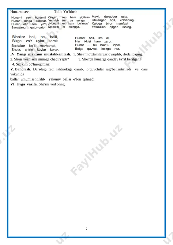 aning. · [image: ]tolib yo`ldosh hayoti va ijodi haqida suhbat o‘tkaziladi: bolalarvakattalarningardoqlishoiritolibyoʻldosh 1918 yil toshkentningchilonzormavzei, gulbozormahallasidaoddiymehnatkashoiladadunyogakelgan. u turmush tashvishlari bilan boʻlib, qirq yoshidan soʻng ilm egallashga kirishadi. tayyorlov va kechki kurslarda oʻqidi. tolib yoʻldoshning birinchi sheʼriy toʻplami “boʻri bilan chol” 1943 yilda chop etilgan. “shundan beri, ‒ deb yozadi shoir tarjimai holida, ‒ qirqqa yaqin toʻplam nashr ettirdim, yarmi bolalarga, yarmi kattalar uchun”. t. yoʻldoshning “baxtiyorlar qoʻshigʻi”, “porloq erta”, “polizda”, “doʻmboqlar”, “koptok nega qochadi”, “oʻsmirlar oʻylari”, “oq terakmi, koʻk terak”, “quyosh bilan suhbat” kabi yigirmaga yaqin sheʼriy toʻplamlarida begʻubor yoshlar qalbi, orzu maqsadlari, intilishlari, quvonch va tashvishlari oʻzining yorqin ifodasini topgan. hunarni sev. tolib yo‘ldosh [image: ][image: ][image: ] [image: ][image: ] [image: ] iv. yangi mavzuni mustahkamlash. 1. she'rnito'xtamlargarioyaqilib, ifodalio'qing. 2. shoir yoshlarni nimaga chaqiryapti? 3. she'rda hunarga qanday ta'rif berilgan? 4. siz kim bo'lmoqchisiz v. baholash. darsdagi faol ishtirokiga qarab, o’quvchilar rag’batlantiriladi va dars yakunida ballar umumlashtirilib yakuniy …