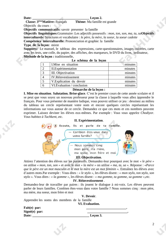 if : savoir utiliser les articles et les adjectifs possessifs. cette activité représente les adjectifs possessifs que les élèves ont appris en deuxième classe :mon, ton, son, ma, ta, sa. v. devoir. . écoute et réponds aux questions(page 9). vi. evaluation. fait(e) par: ________________________. signé(e) par: ________________________. date: __________________________________ leçon 2. classe: 3ièmematière: français thème: ma famille est grande objectifs du cours : objectifs communicatifs: savoir presenter la famille objectifs linguistiques:grammaire :les adjectifs possessifs : mon, ton, son, ma, ta, saobjectifs interculturels: structures et vocabulaire : le père, la mère, la soeur, la soeur cadette compétence interculturelle: prononciation et graphie: la famille type de la leçon: mixte supports: le manuel, le tableau des expressions, carte-questionnaires, images colorées, carte avec les tests, une colle, du papier, des affiches, des marqueurs, le dvd du livre, ordinateur, mèthode de la leçon : traditionnelle, le schéma de la leçon 1 i.mise en situation minutes …