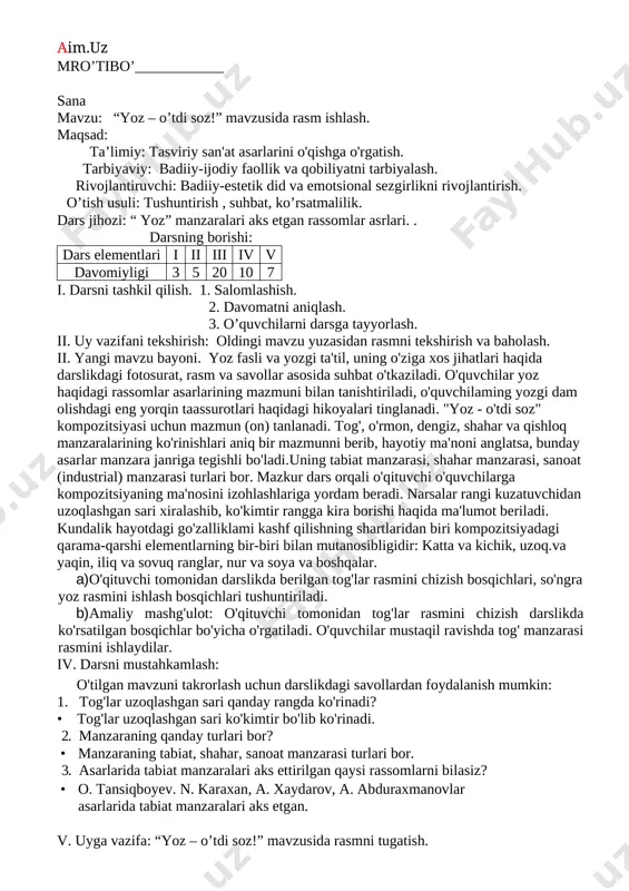 ar yaqinda bo'lib o'tgan mustaqillik bayrami taassurotlaridan foydalanishlari tavsiya etiladi. shu maqsadda o'quvchilaming bir nechtasidan bayram taassurotlari haqida so'zlab berishi so'raladi. iv. darsni mustahkamlash: o'tilgan mavzuni mustahkamlash maqsadida darslikdagi "mustaqillik bayramida" rasmi va quyidagi savollardan foydalanish mumkin: 1. bu rasmda qaysi bayram tasvirlangan? • rasmda 1 sentabr - mustaqillik bayrami tasvirlangan. 2. bayram, shodlik ko'rinishlari qanday ranglarda tasvirlanadi? v. uyga vazifa: "o'zbekiston - mening vatanim" mavzusidagi rasmni tugatish. mro’tibo’____________ sana mavzu: “yoz – o’tdi soz!” mavzusida rasm ishlash. maqsad: ta’limiy: tasviriy san'at asarlarini o'qishga o'rgatish. tarbiyaviy: badiiy-ijodiy faollik va qobiliyatni tarbiyalash. rivojlantiruvchi: badiiy-estetik did va emotsional sezgirlikni rivojlantirish. o’tish usuli: tushuntirish , suhbat, ko’rsatmalilik. dars jihozi: “ yoz” manzaralari aks etgan rassomlar asrlari. . darsning borishi: dars elementlari i ii iii iv v davomiyligi 3 5 20 10 7 i. darsni tashkil qilish. 1. salomlashish. 2. davomatni aniqlash. 3. o’quvchilarni darsga tayyorlash. ii. uy vazifani tekshirish: oldingi mavzu yuzasidan rasmni …