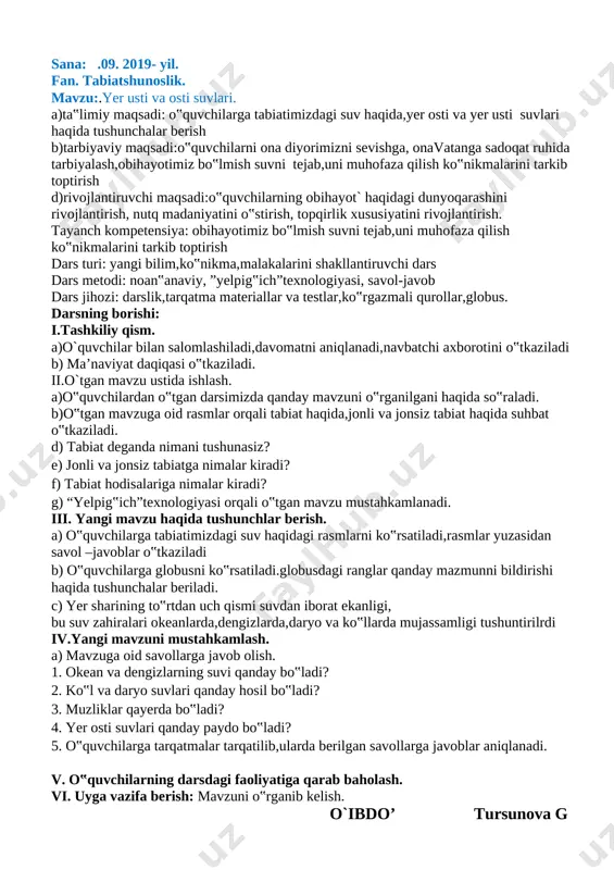 rqali yangi mavzu mustahkamlanadi v. o‟quvchilarning darsdagi faoliyatiga qarab baholash. vi. uyga vaziva berish: gerbariy tayyorlash o`ibdo’ tursunova g sana: .09. 2019- yil. fan. tabiatshunoslik. mavzu:.yer usti va osti suvlari. a)ta‟limiy maqsadi: o‟quvchilarga tabiatimizdagi suv haqida,yer osti va yer usti suvlari haqida tushunchalar berish b)tarbiyaviy maqsadi:o‟quvchilarni ona diyorimizni sevishga, onavatanga sadoqat ruhida tarbiyalash,obihayotimiz bo‟lmish suvni tejab,uni muhofaza qilish ko‟nikmalarini tarkib toptirish d)rivojlantiruvchi maqsadi:o‟quvchilarning obihayot` haqidagi dunyoqarashini rivojlantirish, nutq madaniyatini o‟stirish, topqirlik xususiyatini rivojlantirish. tayanch kompetensiya: obihayotimiz bo‟lmish suvni tejab,uni muhofaza qilish ko‟nikmalarini tarkib toptirish dars turi: yangi bilim,ko‟nikma,malakalarini shakllantiruvchi dars dars metodi: noan‟anaviy, ”yelpig‟ich”texnologiyasi, savol-javob dars jihozi: darslik,tarqatma materiallar va testlar,ko‟rgazmali qurollar,globus. darsning borishi: i.tashkiliy qism. a)o`quvchilar bilan salomlashiladi,davomatni aniqlanadi,navbatchi axborotini o‟tkaziladi b) ma’naviyat daqiqasi o‟tkaziladi. ii.o`tgan mavzu ustida ishlash. a)o‟quvchilardan o‟tgan darsimizda qanday mavzuni o‟rganilgani haqida so‟raladi. b)o‟tgan mavzuga oid rasmlar orqali tabiat haqida,jonli va jonsiz tabiat haqida suhbat o‟tkaziladi. d) tabiat deganda nimani tushunasiz? e) jonli va jonsiz …