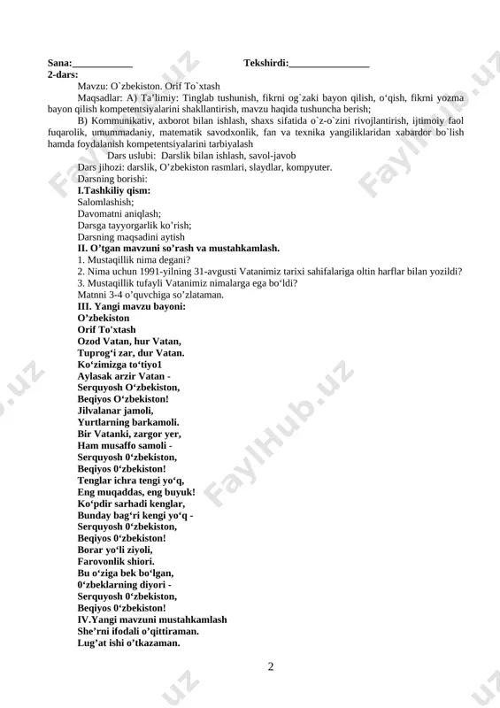 dunyo tan oldi, u o‘z o‘rni, obro‘-e’tiboriga ega bo‘ldi. 1. mustaqillik nima degani? 2. nima uchun 1991-yilning 31-avgusti vatanimiz tarixi sahifalariga oltin harflar bilan yozildi? 3. mustaqillik tufayli vatanimiz nimalarga ega bo‘ldi? 4. lug'at ishi. 5. matnni o'quvchilarga o'qitish, topshiriq bilan o'qish. 6. darslikdagi mavzuga doir qo'shimcha materiallar bilan ishlanadi. 7. muhokama kengaytirish dars yakunida o'rganilganlarni muhokama qiladilar 8. baholash o’quvchilarning darsdagi faolligiga, test savollariga bergan javoblariga qarab har bir bosqichdagi baholari umumlashtiriladi va yakuniy ball e'lon qilinadi. sana:____________ tekshirdi:________________ 2-dars: mavzu: o`zbekiston. orif to`xtash maqsadlar: a) ta’limiy: tinglab tushunish, fikrni og`zaki bayon qilish, o‘qish, fikrni yozma bayon qilish kompetentsiyalarini shakllantirish, mavzu haqida tushuncha berish; b) kommunikativ, axborot bilan ishlash, shaxs sifatida o`z-o`zini rivojlantirish, ijtimoiy faol fuqarolik, umummadaniy, matematik savodxonlik, fan va texnika yangiliklaridan xabardor bo`lish hamda foydalanish kompetentsiyalarini tarbiyalash dars uslubi: darslik bilan ishlash, savol-javob dars jihozi: darslik, o’zbekiston rasmlari, slaydlar, kompyuter. darsning borishi: i.tashkiliy qism: salomlashish; davomatni aniqlash; …