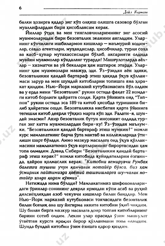 ishilar — ma'muriy xodim- lar, savdo agentlari, mu^andislar, ^isobchilar, turli so^a va kasb-^unar mutaxassislari bulib, aksariyati oldida muayyan muammolar kundalang turardi! mashrulotlarda ayol- lar — xizmatchi va uy bekalari ^am ishtirok etardi. ular- ning ^am muammolari mavjud edi. uz-uzidan ayon ediki, bezovtalikni k;anday bartaraf etish x;ak>ida uk;uv k;ullan- masi zarur va men shunday kitoblarni topishga yana z^ara- kat ^ildim. nyu-york markaziy kutubxonasiga yul oldim va u erda meni “bezovtalik" rukni ostida fa^at 22 nomda- gi kitob borligi z^ayratga soldi. kvarta uyiniga oid "tap- pon" rukni ostida esa 189 ta kitob e^isobda turishini bi- lib ^ayratim oshdi. bezovtalikka nisbatan tsarta uyiniga tegishli kitob deyarli tuadiz marta kup edi. ralati-ya, shun­ day emasmi? axir bezovtalik butun insoniyat oldida, tur- gan eng katta muammolardan biri-ku! uz-uzidan ma'lum- ki, “bezovtalikni k;anday bartaraf etish mumkin?“ nomli kurs mamlakatning barcha urta maktab va kollejlarida )pgi- lishi shart b^ladi. ammo mazkur masalaga oid uk;uv k>ullan- masini mamlakatimiz …