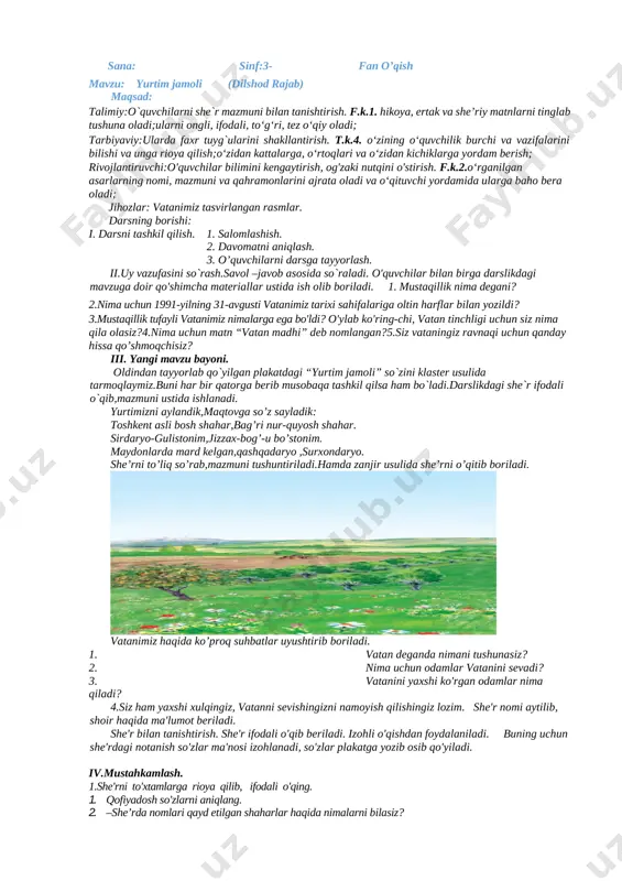 ,o’z vatanidir. bizning vatanimiz esa-jonajon o’zbekiston! o'quvchilarni 3-4 guruhga bo'lib olamiz. har bir guruhga yurtimiz hayoti, undagi o`zgarishlar haqida hikoya tuzistopshirig'iberiladi. guruh o'quvchilari birgalikda ishlaydilar. har bir guruhdan bittadan o'quvchi chiqib, hikoyani o'qib beradi. iv.mustahkamlash. o'quvchilar bilan birga darslikdagi mavzuga doir qo'shimcha materiallar ustida ish olib boriladi. 1. mustaqillik nima degani? 2.nima uchun 1991-yilning 31-avgusti vatanimiz tarixi sahifalariga oltin harflar bilan yozildi? 3.mustaqillik tufayli vatanimiz nimalarga ega bo'ldi? o'ylab ko'ring-chi, vatan tinchligi uchun siz nima qila olasiz?4.nima uchun matn “vatan madhi” deb nomlangan?5.siz vataningiz ravnaqi uchun qanday hissa qo’shmoqchisiz? v.baholash. o'quvchilarga darsda va munozaralardagi ishtirokiga ko'ra ball qo'yib boriladi. vi.uyga vazifa:o`qib kelish. mro`tibo`_____________ sana: sinf:3- fan o’qish mavzu: yurtim jamoli (dilshod rajab) maqsad: talimiy:o`quvchilarni she`r mazmuni bilan tanishtirish. f.k.1. hikoya, ertak va she’riy matnlarni tinglab tushuna oladi;ularni ongli, ifodali, to‘g‘ri, tez o‘qiy oladi; tarbiyaviy:ularda faxr tuyg`ularini shakllantirish. t.k.4. o‘zining o‘quvchilik burchi va vazifalarini bilishi va unga rioya qilish;o‘zidan kattalarga, o‘rtoqlari …