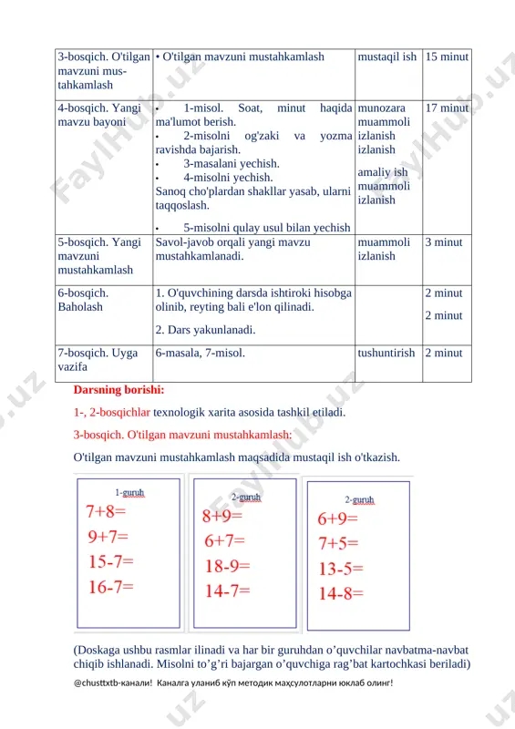 hkamlash • o'tilgan mavzuni mustahkamlash mustaqil ish 15 minut 4-bosqich. yangi mavzu bayoni · 1-misol. soat, minut haqida ma'lumot berish. · 2-misolni og'zaki va yozma ravishda bajarish. · 3-masalani yechish. · 4-misolni yechish. sanoq cho'plardan shakllar yasab, ularni taqqoslash. · 5-misolni qulay usul bilan yechish munozara muammoli izlanish izlanish amaliy ish muammoli izlanish 17 minut 5-bosqich. yangi mavzuni mustahkamlash savol-javob orqali yangi mavzu mustahkamlanadi. muammoli izlanish 3 minut 6-bosqich. baholash 1. o'quvchining darsda ishtiroki hisobga olinib, reyting bali e'lon qilinadi. 2. dars yakunlanadi. 2 minut 2 minut 7-bosqich. uyga vazifa 6-masala, 7-misol. tushuntirish 2 minut darsning borishi: 1-, 2-bosqichlar texnologik xarita asosida tashkil etiladi. 3-bosqich. o'tilgan mavzuni mustahkamlash: o'tilgan mavzuni mustahkamlash maqsadida mustaqil ish o'tkazish. [image: ][image: ] [bookmark: _goback](doskaga ushbu rasmlar ilinadi va har bir guruhdan o’quvchilar navbatma-navbat chiqib ishlanadi. misolni to’g’ri bajargan o’quvchiga rag’bat kartochkasi beriladi) qolgan o’quvchilarga rangli qog’ozdan tayyorlangan shakllari tarqatiladi. o’quvchilarga shaklni daftarlariga yopishtirib, peremetrini …
