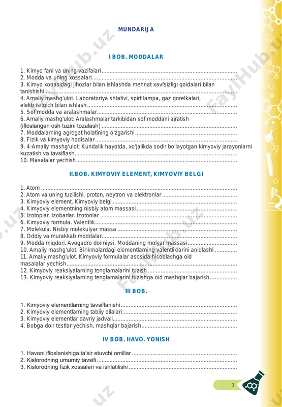 atom massasi ............................................................... 5. izotoplar. izobarlar. izotonlar ...................................................................................... 6. kimyoviy formula. valentlik ......................................................................................... 7. molekula. nisbiy molekulyar massa ........................................................................... 8. oddiy va murakkab moddalar..................................................................................... 9. modda miqdori. avogadro doimiysi. moddaning molyar massasi ............................... 10. amaliy mashg‘ulot. birikmalardagi elementlarning valentliklarini aniqlashl .............. 11. amaliy mashg‘ulot. kimyoviy formulalar asosida hisoblashga oid masalalar yechish ........................................................................................................... 12. kimyoviy reaksiyalarning tenglamalarini tuzish ........................................................ 13. kimyoviy reaksiyalarning tenglamalarini tuzishga oid mashqlar bajarish ................. iii bob. 1. kimyoviy elementlarning tavsifl anishi ......................................................................... 2. kimyoviy elementlarning tabiiy oilalari ........................................................................ 3. kimyoviy elementlar davriy jadvali.............................................................................. 4. bobga doir testlar yechish, mashqlar bajarish ............................................................ iv bob. havo. yonish 1. havoni ifl oslanishiga ta’sir etuvchi omillar .................................................................. 2. kislorodning umumiy tavsifi ........................................................................................ 3. kislorodning fi zik xossalari va ishlatilishi .................................................................... 4 4. kislorodning fi zik xos