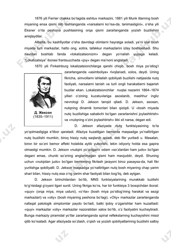 . d. jekson (1835–1911) 1876 yili ferrier chakka bo‘lagida eshituv markazini, 1881 yili munk itlarning bosh miyaning ensa qismi olib tashlanganda «narsalarni ko‘rsa-da, tanimasligini», o‘sha yili eksner o‘rta peshona pushtasining orqa qismi zararlanganda yozish buzilishini aniqlaydilar. albatta, bu kashfiyotlar o‘sha davrdagi olimlarni hayratga soladi, ya’ni ular bosh miyada turli markazlar, hatto ong, xotira, tafakkur markazlarini izlay boshlashadi. shu davrdan boshlab fanda «lokalizatsionizm» degan yo‘nalish yuzaga keladi. “lokalizatsiya” iborasi frantsuzchada «joy» degan ma’noni anglatadi. 1870 yili finkelnburg lokalizatsionchilarga qarshi chiqib, bosh miya po‘stlog‘i zararlanganda «asimboliya» rivojlanadi, xolos, deydi. uning fikricha, simvollarni ishlatish qobiliyati buzilishi natijasida nutq faoliyati, narsalarni tanish va turli ongli harakatlarni bajarish buzilar ekan. lokalizatsionchilar nuqtai nazarini 1864–1874 yillari o‘zining kuzatuvlariga asoslanib, mashhur ingliz nevrologi d. jekson tanqid qiladi. d. jekson, asosan, nutqning dinamik tomonlari bilan qiziqdi. u «bosh miyada nutq buzilishiga sababchi bo‘lgan zararlanishni joylashtirish» va «nutqning o‘zini joylashtirish» ikki xil narsa, degan edi. d. jekson afaziyada nutq …