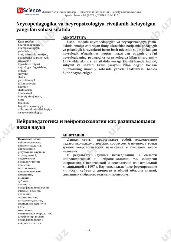 dagogika va neyropsixologiya rivojlanib kelayotgan yangi fan sohasi sifatida annotatsiya kalit so‘zlar: neyropedagogika, neyropsixologiya, yo‘nalish, ilmiy izlanishlar natijasi, pedagogika va psixologik jarayonlar, inson bosh miyasi, neyrologik o‘zgarishlar, individ, subyekt, shaxs, psixofiziologik, ta’lim jarayoni, bilimlar, shakllanish, intellektual, ijtimoiy rivojlanish, nutq, tafakkur, kognitiv neyrologiya, differensial psixofiziologiya va neyropsixologiya. ushbu maqola neyropedagogika va neyropsixologiya yo‘na- lishida amalga oshirilgan ilmiy izlanishlar natijasida pedagogik va psixologik jarayonlarni inson bosh miyasida sodir bo‘ladigan neyrologik o‘zgarishlar nuqtayi nazaridan o‘rganish, ya’ni neyrologiyaning pedagogika va psixologiya bilan sinergizmi – 1997-yilda alohida fan sifatida yuzaga kelishi hamda individ, subyekt va shaxsni ta’lim jarayoni bilan bog‘liq bo‘lgan bilimlarining umumiy sohasida yanada shakllanishi haqida fikrlar bayon etilgan. neyropedagogika i neyropsixologiya kak razvivayushayasya novaya nauka annotatsiya klyuchevie slova: neyropedagogika, neyropsixologiya, napravlenie, rezultati nauchnix issledovaniy, pedagogika i psixologicheskie protsessi, mozg cheloveka, nevrologicheskie izmeneniya, individ, sub'ekt, lichnost, psixofiziologicheskiy, uchebniy protsess, poznanie, formirovanie, intellektualnoe, sotsialnoe razvitie, rech, mishlenie, kognitivnaya nevrologiya, differentsialnaya psixofiziologiya i neyropsixologiya. dannaya statya, …