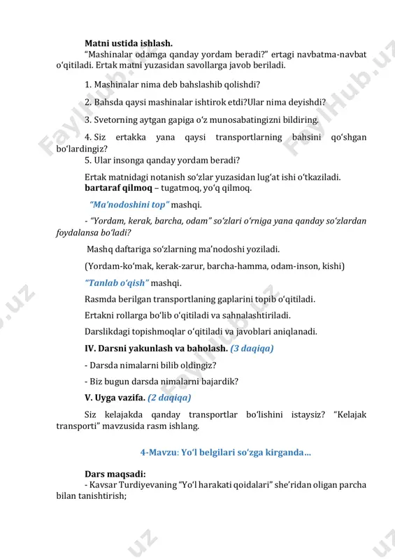 mda berilgan transportlaning gaplarini topib o‘qitiladi. ertakni rollarga bo‘lib o‘qitiladi va sahnalashtiriladi. darslikdagi topishmoqlar o‘qitiladi va javoblari aniqlanadi. iv. darsni yakunlash va baholash. (3 daqiqa) - darsda nimalarni bilib oldingiz? - biz bugun darsda nimalarni bajardik? v. uyga vazifa. (2 daqiqa) siz kelajakda qanday transportlar bo‘lishini istaysiz? “kelajak transporti” mavzusida rasm ishlang. 4-mavzu: yo‘l belgilari so‘zga kirganda… dars maqsadi: - kavsar turdiyevaning “yo‘l harakati qoidalari” she’ridan oligan parcha bilan tanishtirish; - yo‘l belgilarinini tanishtirish orqali yo‘l harakati qoidalariga amal qilishga o‘rgatish; - ifodali o‘qish ko‘nikmasini shakllantirish. tayanch so‘zlar: yo‘l belgilari, ularning mazmuni. didaktik materiallar: yo‘l belgilari tasviri tushirilgan rasmlar. darsning borishi: i. darsning kirish qismi. (3 daqiqa) darsni tashkillashtirib olish. faollashtiruvchi mashqni o‘tkazish. “so‘zlar juftligi” mashqi. juftlashib kelgan so‘zlarni aniqlang.(svetofor belgi) svebeltogifor ii. o‘tilganlarni takrorlash. (8 daqiqa) siz kelajakda qanday transportlar bo‘lishini istaysiz? “kelajak transporti” mavzusida rasm ishlangan rasmlar ko‘rgazmasi tashkil qilinadi. iii. darsning asosiy qismi. (30 daqiqa) amaliy topshiriq. …
