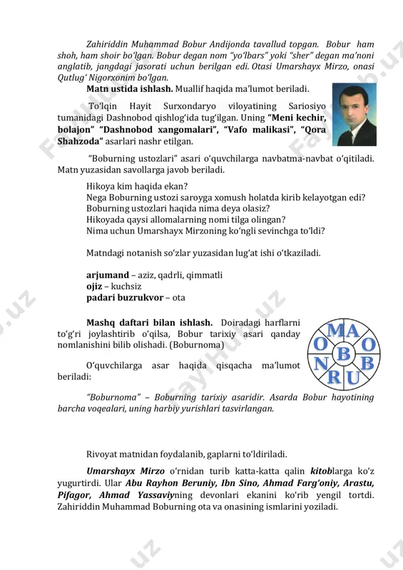 ota mashq daftari bilan ishlash. doiradagi harflarni to‘g‘ri joylashtirib o‘qilsa, bobur tarixiy asari qanday nomlanishini bilib olishadi. (boburnoma) o‘quvchilarga asar haqida qisqacha ma’lumot beriladi: “boburnoma” – boburning tarixiy asaridir. asarda bobur hayotining barcha voqealari, uning harbiy yurishlari tasvirlangan. rivoyat matnidan foydalanib, gaplarni to‘ldiriladi. umarshayx mirzo o‘rnidan turib katta-katta qalin kitoblarga ko‘z yugurtirdi. ular abu rayhon beruniy, ibn sino, ahmad farg‘oniy, arastu, pifagor, ahmad yassaviyning devonlari ekanini ko‘rib yengil tortdi. zahiriddin muhammad boburning ota va onasining ismlarini yoziladi. o o a m n r u b b qo‘shimcha ma’lumot sifatida zahiriddin muhammad boburning ijodidan parcha o‘qib beriladi va muhokama qilnadi: har kimki vafo qilsa, vafo topqusidur, har kimki jafo qilsa, jafo topqusidur. yaxshi kishi ko‘rmag‘ay yomonlig‘ hargiz, har kimki yomon bo‘lsa, jazo topqusidur. iv. darsni yakunlash va baholash. (3 daqiqa) - bugun darsda zahiriddin muhammad bobur haqida nimalarni bilib oldik? v. uyga vazifa. (2 daqiqa) hikoyani o‘qing mazmunini so‘zlab bering. bobur …