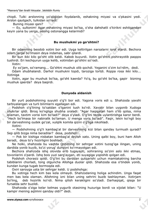 hak jon holatda ortga qochdi. tulki unga yetib olib: hoy sodda va go‘l maxluq! nega qochayapsan. eshitilgan tovush, sening vahimang, hayolingdir. endigina maysazorga kelgandikku. sen esa qo‘rqding, qochding, dedi. tulki yana ming bir yolgon bilan eshakni o‘ziga ergashtirdi. arslonning uyiga olib bordi. arslon eshakni g‘ajib, qornini to‘ydirdi. so‘ngra arslon suv ichish uchun g'ordan “masnaviy”dan ibratli hikoyalar. jaloliddin rumiy www.ziyouz.com kutubxonasi 2 chiqdi. tulki arslonning yo‘qligidan foydalanib, eshakning miyasi va o‘pkasini yedi. arslon qaytgach, tulkidan so‘radi: buning miyasi qani? — ey, sultonim! agar eshakning miyasi bo‘lsa, o‘sha dahshatli o‘kirikni eshitgandan keyin yana bu yerga, sening ostonangga kelarmidi? bu mushukmi yo go‘shtmi? bir odamning beodob xotini bor edi. uyga keltirilgan narsalarni isrof etardi. bechora odam janjal bo‘lmasin deya indamas, sabr qilardi. bir kun ikki kilo go‘sht olib keldi. kabob buyurdi. xotin go‘shtni pishirayotib paqqos tushirdi. eri kechqurun uyga kelib, xotinidan go‘shtni so‘radi. xotin: ey xo‘jam, so‘ramang... go‘shtni mushuk olib qochdi. yeganini o‘zim …