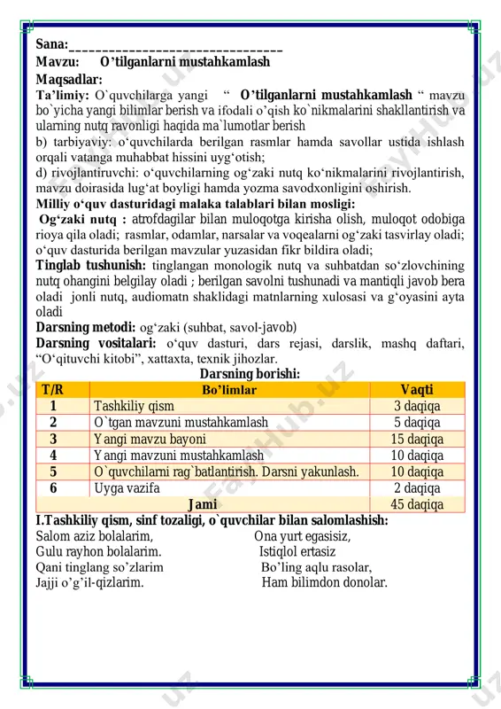 olar. ii. o`tgan mavzuni mustahkamlash.o’quvchilarni bilim va ko’nikmalari tekshiriladi savollar orqali uyga berilgan vazifa so’ralib o’quvchilar baholanadi. quvnoq dam olish daqiqasi to’g’ri o’tirganning, daftarni to’g’ri qo’yganning, ruchkani to’g’ri ushlaganning yozuvi bo’lar chiroyli. ruchkam deydi: yozavergin, ilm konin qazavergin, ayab sira tindirmagin, meni also sindirmagin. qog’ozlarda izim qolsin, elga aytar so’zim bo’lsin! guruhlarga bo’lingan tarzda topshiriqlarni bajaramiz fikrni to’liq bayon qilish vaqt dan unumli foydalanish intizomli va faol bo’lish yangiliklar sari intilish o’zgalar fikrini tinglash oltin qoidalar mavzu yuzasidan tarqatma savollari bilan ishlash zanjir o’yinida yoz faslida pishib yetiladigan mevalarni yozishadi o’tgan mavzu yuzasidan tarqatma savollariga javob bering iii.yangi mavzu bayoni: she'rni o'qing va savollarga javob bering tabiatni avaylaymiz olqor damin qushchalarni qiynamaymiz qanotlarini yulmaymiz. o'tlarni payhon qilmaymiz, tabiatni avaylaymiz! teraverib lolalarni, ranjitmaymiz odamlarni. sindirmaymiz bodomlarni, tabiatni avaylaymiz! ming xil giyoh, jonivorlar tabiatni qilar dilbar. keling, birga deylik, do'stlar: tabiatni avaylaymiz! she'r kimning nomidan aytilgan? siz tabiatni qanday avaylaysiz? rasmlar yil …