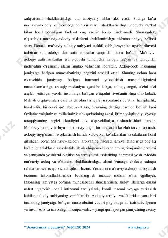 _ "ekonomika i sotsium" №5(120) 2024 www.iupr.ru xulq-atvorni shakllantirishga oid tarbiyaviy ishlar aks etadi. shunga ko'ra ma'naviy-axloqiy xulq-odobga doir xislatlarni shakllantirishga undovchi rag'bat bilan hosil bo'ladigan faoliyat eng asosiy bo'lib hisoblanadi. shuningdek, o'quvchida ma'naviy-axloqiy xislatlarni shakllantirishga nisbatan ehtiyoj bo'lishi shart. demak, ma'naviy-axloqiy tarbiyani tashkil etish jarayonida uyushtiriluvchi tadbirlar xulq-odobga doir xatti-harakatlar zanjiridan iborat bo'ladi. ma'naviy- axloqiy xatti-harakatlar esa o'quvchi tomonidan axloqiy me'yor va tamoyillar mohiyatini o'rganish, ularni anglab yetishdan iboratdir. axloq-odob insonning jamiyatga bo‘lgan munosabatining negizini tashkil etadi. shuning uchun ham o‘quvchida jamiyatga bo‘lgan hurmatni yuksaltirish mustaqilligimizni mustahkamlashga, axloqiy madaniyat egasi bo‘lishga, axloqiy ongni, o‘zini o‘zi anglab yetishga, yaxshi insonlarga bo‘lgan e’tiqodni rivojlantirishga olib keladi. maktab o‘qituvchilari dars va darsdan tashqari jarayonlarda do‘stlik, hamjihatlik, hamkorlik, bir-birini qo‘llab-quvvatlash, birovning dardiga darmon bo‘lish kabi fazilatlar xalqimiz va millatimiz kuch- qudratining asosi, ijtimoiy-iqtisodiy, siyosiy taraqqiyotning negizi ekanligini o‘z o‘quvchilariga tushuntirishlari darkor. ma`naviy-axloqiy tarbiya – ma`naviy ongni bir maqsadni ko’zlab tarkib toptirish, axloqiy tuyg’ularni …