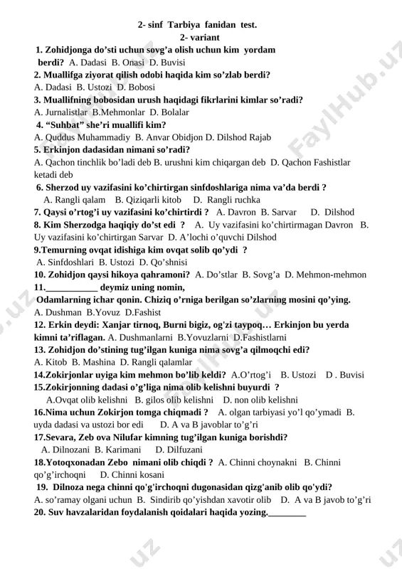 dushman b.yovuz d.fashist 19. erkin deydi: xanjar tirnoq, burni bigiz, og'zi taypoq… erkinjon bu yerda kimni ta’riflagan. a. dushmanlarni b.yovuzlarni d.fashistlarni 20. suv havzalaridan foydalanish qoidalari haqida yozing.________ 2- sinf tarbiya fanidan test. 2- variant 1. zohidjonga do’sti uchun sovg’a olish uchun kim yordam berdi? a. dadasi b. onasi d. buvisi 2. muallifga ziyorat qilish odobi haqida kim so’zlab berdi? a. dadasi b. ustozi d. bobosi 3. muallifning bobosidan urush haqidagi fikrlarini kimlar so’radi? a. jurnalistlar b.mehmonlar d. bolalar 4. “suhbat” she’ri muallifi kim? a. quddus muhammadiy b. anvar obidjon d. dilshod rajab 5. erkinjon dadasidan nimani so’radi? a. qachon tinchlik bo’ladi deb b. urushni kim chiqargan deb d. qachon fashistlar ketadi deb 6. sherzod uy vazifasini ko’chirtirgan sinfdoshlariga nima va’da berdi ? a. rangli qalam b. qiziqarli kitob d. rangli ruchka 7. qaysi o’rtog’i uy vazifasini ko’chirtirdi ? a. davron b. sarvar d. dilshod 8. kim sherzodga haqiqiy do’st …