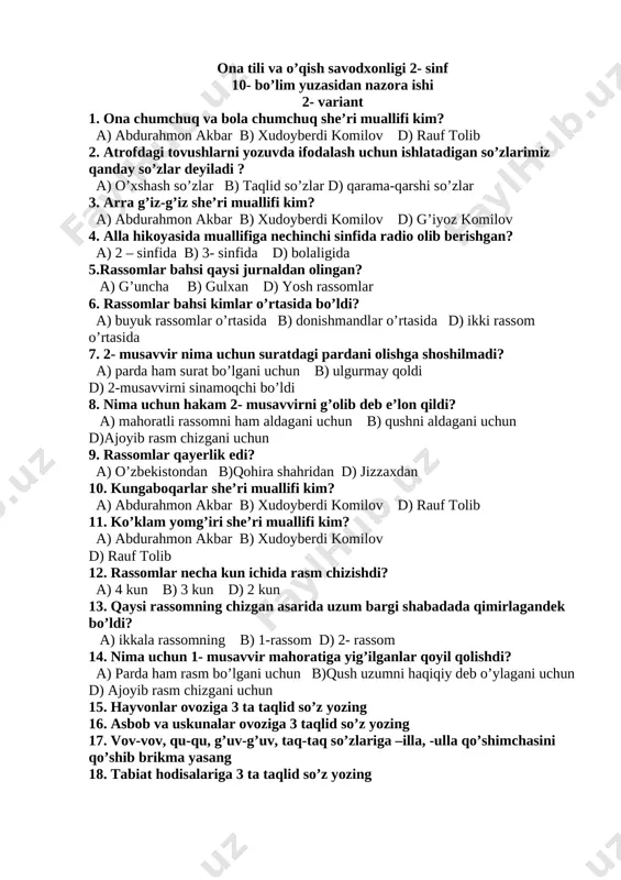 2- sinf [bookmark: _goback]10- bo’lim yuzasidan nazora ishi 2- variant 1. ona chumchuq va bola chumchuq she’ri muallifi kim? a) abdurahmon akbar b) xudoyberdi komilov d) rauf tolib 2. atrofdagi tovushlarni yozuvda ifodalash uchun ishlatadigan so’zlarimiz qanday so’zlar deyiladi ? a) o’xshash so’zlar b) taqlid so’zlar d) qarama-qarshi so’zlar 3. arra g’iz-g’iz she’ri muallifi kim? a) abdurahmon akbar b) xudoyberdi komilov d) g’iyoz komilov 4. alla hikoyasida muallifiga nechinchi sinfida radio olib berishgan? a) 2 – sinfida b) 3- sinfida d) bolaligida 5.rassomlar bahsi qaysi jurnaldan olingan? a) g’uncha b) gulxan d) yosh rassomlar 6. rassomlar bahsi kimlar o’rtasida bo’ldi? a) buyuk rassomlar o’rtasida b) donishmandlar o’rtasida d) ikki rassom o’rtasida 7. 2- musavvir nima uchun suratdagi pardani olishga shoshilmadi? a) parda ham surat bo’lgani uchun b) ulgurmay qoldi d) 2-musavvirni sinamoqchi bo’ldi 8. nima uchun hakam 2- musavvirni g’olib deb e’lon qildi? a) mahoratli rassomni ham aldagani uchun b) …
