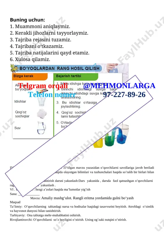 aydlar dars tipi: aralash,savol-javob darsning borishi. t/r bo’limlar vaqti 1 tashkiliy qism 3 daqiqa 2 o`tgan mavzuni mustahkamlash 5 daqiqa 3 yangi mavzu bayoni 15 daqiqa 4 yangi mavzuni mustahkamlash 10 daqiqa 5 o`quvchilarni rag`batlantirish. darsni yakunlash. 10 daqiqa 6 uyga vazifa 2 daqiqa jami 45 daqiqa i.tashkiliy qism. 1.o’quvchilar bilan 2.salomlashish . 3.davomatni aniqlash . ii .o’quvchilar bilan kirish suhbati . iii. yangi mavzu bayoni tajribani qanday amalga oshiramiz? buning uchun: 1. muammoni aniqlaymiz. 2. kerakli jihozlarni tayyorlaymiz. 3. tajriba rejasini tuzamiz. 4. tajribani o‘tkazamiz. 5. tajriba natijalarini qayd etamiz. 6. xulosa qilamiz. [image: ]telgram orqali @mehmonlarga telefon nomer 97-227-89-26 iv .yangi mavzuni mustahkamlash .o’tilgan mavzu yuzasidan o’quvchilarni savollariga javob beriladi ularga tabiat va tabiat hodisalari haqida olayotgan bilimlari va tushunchalari haqida so’ralib bir birlari bilan tasurotlarini o’rtoqlashadilar v. o’quvchilarni rag’batlantirish darsni yakunlash:dars yakunida , darsda faol qatnashgan o’quvchilarni rag’batlantirish darsni yakunlash . vi . uyga vazifa : sezgi …