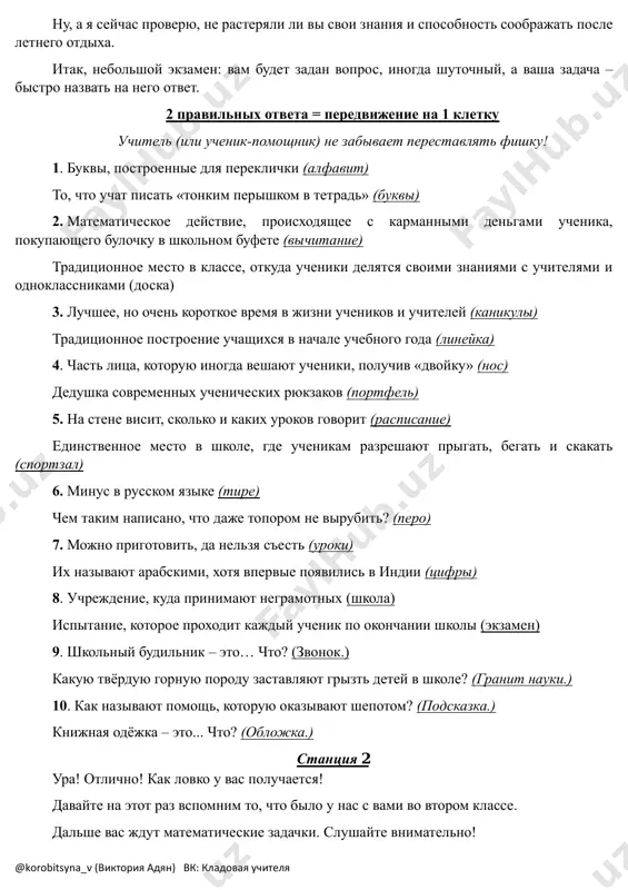 riyatiya? chto vam zapomnilos bolshe vsego? chto j, dvigaemsya dalshe! @korobitsyna_v (viktoriya adyan) vk: kladovaya uchitelya nu, a ya seychas proveryu, ne rasteryali li vi svoi znaniya i sposobnost soobrajat posle letnego otdixa. itak, nebolshoy ekzamen: vam budet zadan vopros, inogda shutochniy, a vasha zadacha – bistro nazvat na nego otvet. 2 pravilnix otveta = peredvijenie na 1 kletku uchitel (ili uchenik-pomoshnik) ne zabivaet perestavlyat fishku! 1. bukvi, postroennie dlya pereklichki (alfavit) to, chto uchat pisat «tonkim perishkom v tetrad» (bukvi) 2. matematicheskoe deystvie, proisxodyashee s karmannimi dengami uchenika, pokupayushego bulochku v shkolnom bufete (vichitanie) traditsionnoe mesto v klasse, otkuda ucheniki delyatsya svoimi znaniyami s uchitelyami i odnoklassnikami (doska) 3. luchshee, no ochen korotkoe vremya v jizni uchenikov i uchiteley (kanikuli) traditsionnoe postroenie uchashixsya v nachale uchebnogo goda (lineyka) 4. chast litsa, kotoruyu inogda veshayut ucheniki, poluchiv «dvoyku» (nos) dedushka sovremennix uchenicheskix ryukzakov (portfel) 5. na stene visit, skolko i …