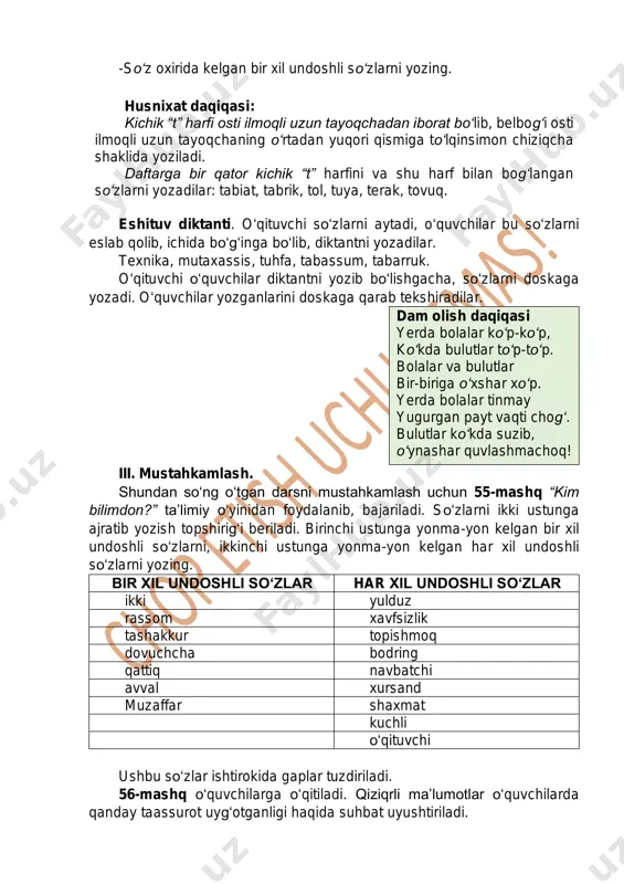 an bog‘langan so‘zlarni yozadilar: tabiat, tabrik, tol, tuya, terak, tovuq. eshituv diktanti. o‘qituvchi so‘zlarni aytadi, o‘quvchilar bu so‘zlarni eslab qolib, ichida bo‘g‘inga bo‘lib, diktantni yozadilar. texnika, mutaxassis, tuhfa, tabassum, tabarruk. o‘qituvchi o‘quvchilar diktantni yozib bo‘lishgacha, so‘zlarni doskaga yozadi. o‘quvchilar yozganlarini doskaga qarab tekshiradilar. dam olish daqiqasi yerda bolalar ko‘p-ko‘p, ko‘kda bulutlar to‘p-to‘p. bolalar va bulutlar bir-biriga o‘xshar xo‘p. yerda bolalar tinmay yugurgan payt vaqti chog‘. bulutlar ko‘kda suzib, o‘ynashar quvlashmachoq! iii. mustahkamlash. shundan so‘ng o‘tgan darsni mustahkamlash uchun 55-mashq “kim bilimdon?” ta’limiy o‘yinidan foydalanib, bajariladi. so‘zlarni ikki ustunga ajratib yozish topshirig‘i beriladi. birinchi ustunga yonma-yon kelgan bir xil undoshli so‘zlarni, ikkinchi ustunga yonma-yon kelgan har xil undoshli so‘zlarni yozing. bir xil undoshli so‘zlar har xil undoshli so‘zlar ikki yulduz rassom xavfsizlik tashakkur topishmoq dovuchcha bodring qattiq navbatchi avval xursand muzaffar shaxmat kuchli o‘qituvchi ushbu so‘zlar ishtirokida gaplar tuzdiriladi. 56-mashq o‘quvchilarga o‘qitiladi. qiziqrli ma’lumotlar o‘quvchilarda qanday taassurot uyg‘otganligi haqida suhbat uyushtiriladi. …