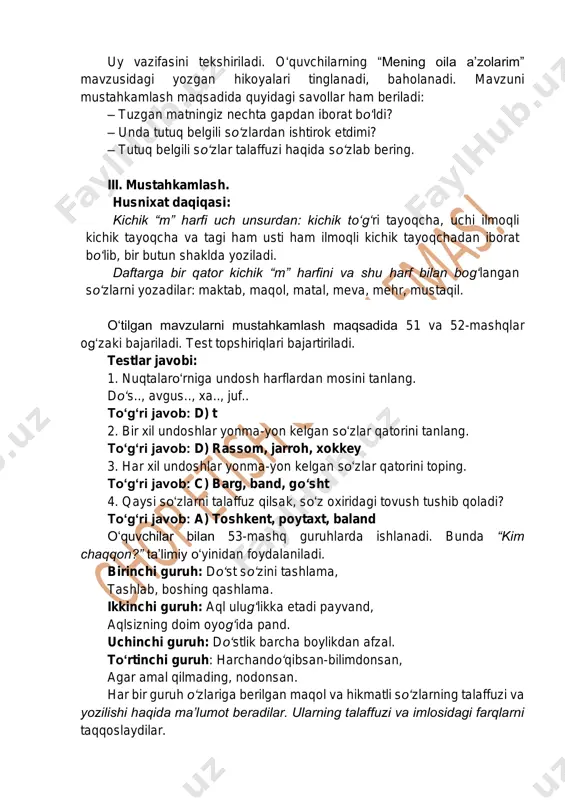 gi ham usti ham ilmoqli kichik tayoqchadan iborat bo‘lib, bir butun shaklda yoziladi. daftarga bir qator kichik “m” harfini va shu harf bilan bog‘langan so‘zlarni yozadilar: maktab, maqol, matal, meva, mehr, mustaqil. o‘tilgan mavzularni mustahkamlash maqsadida 51 va 52-mashqlar og‘zaki bajariladi. test topshiriqlari bajartiriladi. testlar javobi: 1. nuqtalaro‘rniga undosh harflardan mosini tanlang. do‘s.., avgus.., xa.., juf.. to‘g‘ri javob: d) t 2. bir xil undoshlar yonma-yon kelgan so‘zlar qatorini tanlang. to‘g‘ri javob: d) rassom, jarroh, xokkey 3. har xil undoshlar yonma-yon kelgan so‘zlar qatorini toping. to‘g‘ri javob: c) barg, band, go‘sht 4. qaysi so‘zlarni talaffuz qilsak, so‘z oxiridagi tovush tushib qoladi? to‘g‘ri javob: a) toshkent, poytaxt, baland o‘quvchilar bilan 53-mashq guruhlarda ishlanadi. bunda “kim chaqqon?” ta’limiy o‘yinidan foydalaniladi. birinchi guruh: do‘st so‘zini tashlama, tashlab, boshing qashlama. ikkinchi guruh: aql ulug‘likka etadi payvand, aqlsizning doim oyog‘ida pand. uchinchi guruh: do‘stlik barcha boylikdan afzal. to‘rtinchi guruh: harchando‘qibsan-bilimdonsan, agar amal qilmading, nodonsan. har bir …