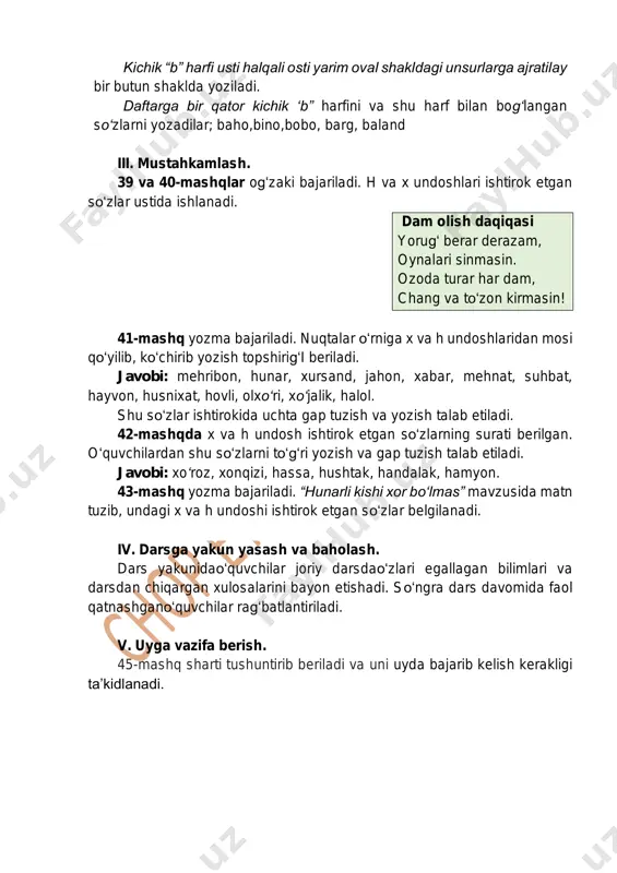 k etgan so‘zlar ustida ishlanadi. dam olish daqiqasi yorug‘ berar derazam, oynalari sinmasin. ozoda turar har dam, chang va to‘zon kirmasin! 41-mashq yozma bajariladi. nuqtalar o‘rniga x va h undoshlaridan mosi qo‘yilib, ko‘chirib yozish topshirig‘i beriladi. javobi: mehribon, hunar, xursand, jahon, xabar, mehnat, suhbat, hayvon, husnixat, hovli, olxo‘ri, xo‘jalik, halol. shu so‘zlar ishtirokida uchta gap tuzish va yozish talab etiladi. 42-mashqda x va h undosh ishtirok etgan so‘zlarning surati berilgan. o‘quvchilardan shu so‘zlarni to‘g‘ri yozish va gap tuzish talab etiladi. javobi: xo‘roz, xonqizi, hassa, hushtak, handalak, hamyon. 43-mashq yozma bajariladi. “hunarli kishi xor bo‘lmas” mavzusida matn tuzib, undagi x va h undoshi ishtirok etgan so‘zlar belgilanadi. iv. darsga yakun yasash va baholash. dars yakunidao‘quvchilar joriy darsdao‘zlari egallagan bilimlari va darsdan chiqargan xulosalarini bayon etishadi. so‘ngra dars davomida faol qatnashgano‘quvchilar rag‘batlantiriladi. v. uyga vazifa berish. 45-mashq sharti tushuntirib beriladi va uni uyda bajarib kelish kerakligi ta’kidlanadi.