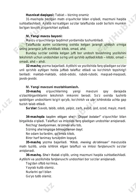 adi: kitob, omad, ahd. bunday so‘zlar oxirida kelgan jufti bor undosh tovushning yozilishini tekshirish uchun undoshdan so‘ng unli qo‘shib aytiladi:kitob – kitobi, omad – omadi, ahd – ahdi. 32-mashq yozma bajariladi. aytilishi va yozilishida farq qiladigan so‘zlar unli qo‘shib aytilgan holda juftlab talaffuz etiladi va ko‘chirish topshirig‘i beriladi: maktab-maktabi, odob-odobi, rubob-rubobi, maqsad-maqsadi, javob-javobi. iv. yangi mavzuni mustahkamlash. 33-mashq o‘quvchilarning yangi mavzuni qay darajada o‘zlashtirganliklarini tekshirish imkonini beradi. so‘z oxirida tushirib qoldirilgan undoshlarni to‘g‘ri qo‘yib, ko‘chirish va ular ishtirokida uchta gap tuzish talab etiladi. so‘zlar: savob, tabib, odob, yalpiz, zarb, avlod, ijod, ozod, mayiz, mard. 34-mashqda taqdim etilgan she’r “diqqat bolalar!” o‘quvchilar bilan birgalikda o‘qiladi. talaffuzi va imlosida farq qiladigan undoshlar aniqlanadi. nechog‘ baxtiyorman, ta’zimda shu tob, sizning sha’ningizga bitmoqdaman bayt. ne odam bo‘lardim, qo‘limda kitob, biror harf tanimay tursaydim loqayd. 35-mashq yozma bajariladi. “kitob, mening do‘stimsan” mavzusida matn tuzilib, unda ishtirok etgan talaffuzi va imlosi farqlanuvchi so‘zlar aniqlanadi. 36-mashq. she’r …