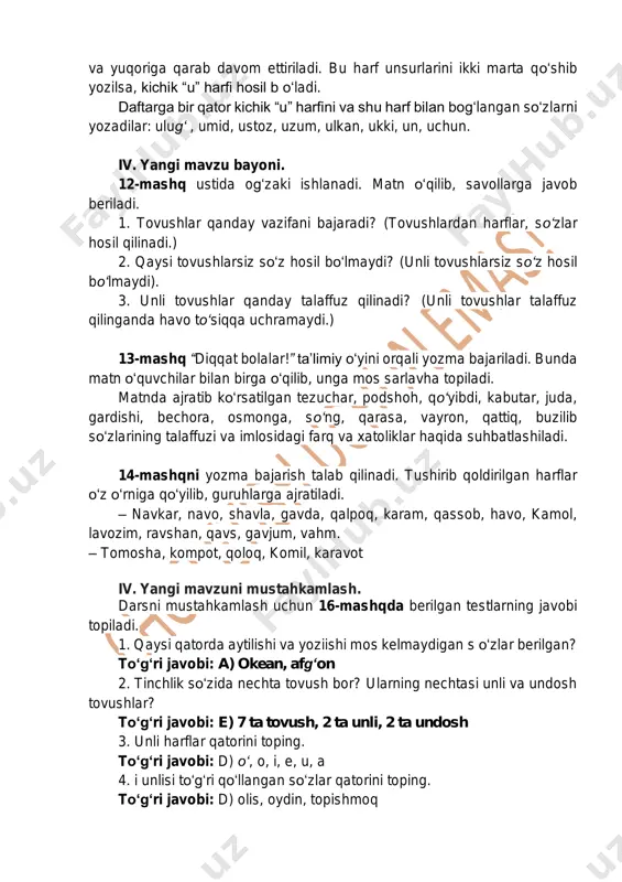 shlar qanday vazifani bajaradi? (tovushlardan harflar, so‘zlar hosil qilinadi.) 2. qaysi tovushlarsiz so‘z hosil bo‘lmaydi? (unli tovushlarsiz so‘z hosil bo‘lmaydi). 3. unli tovushlar qanday talaffuz qilinadi? (unli tovushlar talaffuz qilinganda havo to‘siqqa uchramaydi.) 13-mashq “diqqat bolalar!” ta’limiy o‘yini orqali yozma bajariladi. bunda matn o‘quvchilar bilan birga o‘qilib, unga mos sarlavha topiladi. matnda ajratib ko‘rsatilgan tezuchar, podshoh, qo‘yibdi, kabutar, juda, gardishi, bechora, osmonga, so‘ng, qarasa, vayron, qattiq, buzilib so‘zlarining talaffuzi va imlosidagi farq va xatoliklar haqida suhbatlashiladi. 14-mashqni yozma bajarish talab qilinadi. tushirib qoldirilgan harflar o‘z o‘rniga qo‘yilib, guruhlarga ajratiladi. – navkar, navo, shavla, gavda, qalpoq, karam, qassob, havo, kamol, lavozim, ravshan, qavs, gavjum, vahm. – tomosha, kompot, qoloq, komil, karavot iv. yangi mavzuni mustahkamlash. darsni mustahkamlash uchun 16-mashqda berilgan testlarning javobi topiladi. 1. qaysi qatorda aytilishi va yoziishi mos kelmaydigan s o‘zlar berilgan? to‘g‘ri javobi: a) okean, afg‘on 2. tinchlik so‘zida nechta tovush bor? ularning nechtasi unli va undosh tovushlar? …