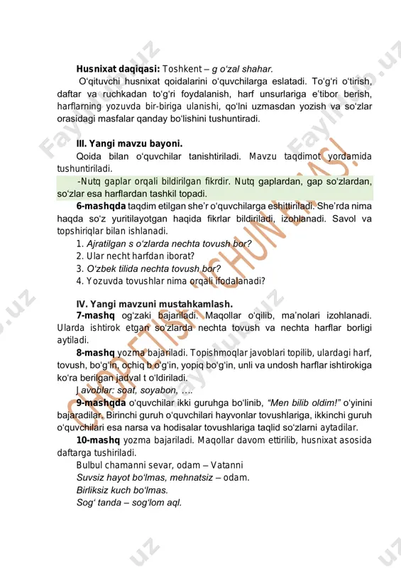 so‘zlar orasidagi masfalar qanday bo‘lishini tushuntiradi. iii. yangi mavzu bayoni. qoida bilan o‘quvchilar tanishtiriladi. mavzu taqdimot yordamida tushuntiriladi. - nutq gaplar orqali bildirilgan fikrdir. nutq gaplardan, gap so‘zlardan, so‘zlar esa harflardan tashkil topadi. 6-mashqda taqdim etilgan she’r o‘quvchilarga eshittiriladi. she’rda nima haqda so‘z yuritilayotgan haqida fikrlar bildiriladi, izohlanadi. savol va topshiriqlar bilan ishlanadi. 1. ajratilgan s o‘zlarda nechta tovush bor? 2. ular necht harfdan iborat? 3. o‘zbek tilida nechta tovush bor? 4. yozuvda tovushlar nima orqali ifodalanadi? iv. yangi mavzuni mustahkamlash. 7-mashq og‘zaki bajariladi. maqollar o‘qilib, ma’nolari izohlanadi. ularda ishtirok etgan so‘zlarda nechta tovush va nechta harflar borligi aytiladi. 8-mashq yozma bajariladi. topishmoqlar javoblari topilib, ulardagi harf, tovush, bo‘g‘in, ochiq b o‘g‘in, yopiq bo‘g‘in, unli va undosh harflar ishtirokiga ko‘ra berilgan jadval t o‘ldiriladi. javoblar: soat, soyabon, …. 9-mashqda o‘quvchilar ikki guruhga bo‘linib, “men bilib oldim!” o‘yinini bajaradilar. birinchi guruh o‘quvchilari hayvonlar tovushlariga, ikkinchi guruh o‘quvchilari esa narsa va hodisalar …