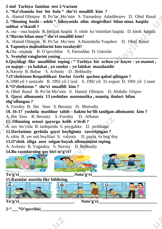 bor bir bola “ she’ri muallifi kim ? a. hamid olimjon b. po’lat mo’min s. tursunboy adashboyev d. obid rasul 2. “ilmning boshi – odob “ hikoyasida olim shogirdlari bilan nima haqida suhbat o’tkazdi ? a. ota – ona haqida b. kelajak haqida s. odob ko’rinishlari haqida d. kitob haqida 3.“buvim bilan men ” she’ri muallifi kim? a. hamid olimjon b. po’lat mo’min s.hamidulla yoqubov d. obid rasul 4. yaponiya maktablarini kim tozalaydi? a.ota –onalaar b. o’quvchilar s. farroshlar d. ustozlar 5. svetofor ranglarini yozing_____________________________________________ 6.quyidagi fikr muallifini toping : “ tarbiya biz uchun yo hayot – yo mamot , yo najopt – yo halokat , yo saodat – yo falokat masalasidir a.navoiy b. bobur s. avloniy d . behbudiy 7.o’zbekiston respublikasi davlat gerbi qachon qabul qilingan ? a.1990 yil 1 sentyabr b. 1992 yil 2 iyul s. 1992 yil 31 avgust d. 1991 yil 2 mart 8.“o’zbekiston “ she’ri …