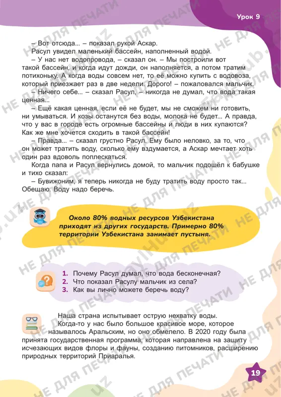 . a kogda vodi sovsem net, to eyo mojno kupit s vodovoza, kotoriy priezjaet raz v dve nedeli. dorogo! – pojalovalsya malchik. – nichego sebe... – skazal rasul, – nikogda ne dumal, chto voda takaya tsennaya... – eshyo kakaya tsennaya, esli eyo ne budet, mi ne smojem ni gotovit, ni umivatsya. i kozi ostanutsya bez vodi, moloka ne budet... a pravda, chto u vas v gorode est ogromnie basseyni i lyudi v nix kupayutsya? kak je mne xochetsya sxodit v takoy basseyn! – pravda... – skazal grustno rasul. emu bilo nelovko, za to, chto on mojet tratit vodu, skolko emu vzdumaetsya, a askar mechtaet xot odin raz vdovol popleskatsya. kogda papa i rasul vernulis domoy, to malchik podoshyol k babushke i tixo skazal: – buvijonim, ya teper nikogda ne budu tratit vodu prosto tak... obeshayu. vodu nado berech. okolo 80% vodnix resursov uzbekistana prixodyat iz drugix gosudarstv. primerno 80% territorii …