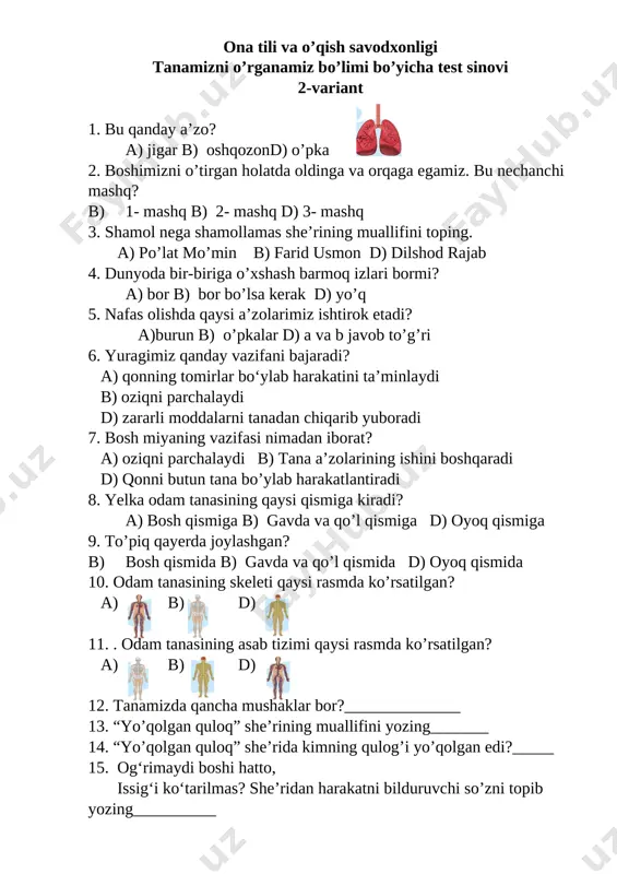 . nafas olishda qaysi a’zolarimiz ishtirok etadi? a)burun b) o’pkalar d) a va b javob to’g’ri 6. yuragimiz qanday vazifani bajaradi? a) qonning tomirlar bo‘ylab harakatini ta’minlaydi b) oziqni parchalaydi d) zararli moddalarni tanadan chiqarib yuboradi 7. bosh miyaning vazifasi nimadan iborat? a) oziqni parchalaydi b) tana a’zolarining ishini boshqaradi d) qonni butun tana bo’ylab harakatlantiradi 8. yelka odam tanasining qaysi qismiga kiradi? a) bosh qismiga b) gavda va qo’l qismiga d) oyoq qismiga 9. to’piq qayerda joylashgan? b) bosh qismida b) gavda va qo’l qismida d) oyoq qismida 10. odam tanasining skeleti qaysi rasmda ko’rsatilgan? [image: ][image: ][image: ] a) b) d) [bookmark: _goback] 11. . odam tanasining asab tizimi qaysi rasmda ko’rsatilgan? [image: ][image: ][image: ] a) b) d) 12. tanamizda qancha mushaklar bor?______________ 13. “yo’qolgan quloq” she’rining muallifini yozing_______ 14. “yo’qolgan quloq” she’rida kimning qulog’i yo’qolgan edi?_____ 15. og‘rimaydi boshi hatto, issig‘i ko‘tarilmas? she’ridan harakatni bilduruvchi so’zni …