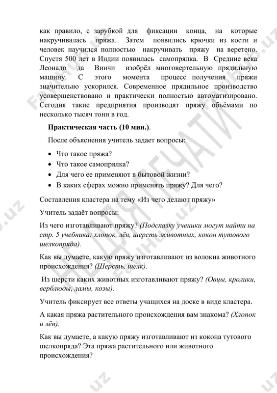godnya takie predpriyatiya proizvodyat pryaju ob'yomami po neskolko tisyach tonn v god. prakticheskaya chast (10 min.). posle ob'yasneniya uchitel zadaet voprosi: • chto takoe pryaja? • chto takoe samopryalka? • dlya chego ee primenyayut v bitovoy jizni? • v kakix sferax mojno primenyat pryaju? dlya chego? sostavleniya klastera na temu «iz chego delayut pryaju» uchitel zadayot voprosi: iz chego izgotavlivayut pryaju? (podskazku ucheniki mogut nayti na str. 5 uchebnika: xlopok, lyon, sherst jivotnix, kokon tutovogo shelkopryada). kak vi dumaete, kakuyu pryaju izgotavlivayut iz volokna jivotnogo proisxojdeniya? (sherst, shyolk). iz shersti kakix jivotnix izgotavlivayut pryaju? (ovtsi, kroliki, verblyudi, lami, kozi). uchitel fiksiruet vse otveti uchashixsya na doske v vide klastera. a kakaya pryaja rastitelnogo proisxojdeniya vam znakoma? (xlopok i lyon). kak vi dumaete, a kakuyu pryaju izgotavlivayut iz kokona tutovogo shelkopryada? eta pryaja rastitelnogo ili jivotnogo proisxojdeniya? teoreticheskaya chast (5 min.). kachestvenniy shyolk poluchaetsya iz kokonov unikalnogo nasekomogo — shelkopryada. sobstvenniy …