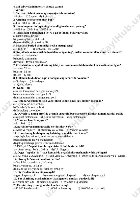m shaklida berilgan? a) 1 sm - 52 km b) 2 sm - 52 km d) 1sm - 42 km 18. oʻlkamiz hududidan oqib oʻtadigan eng sersuv daryo nomi? a) sirdaryo b) amudaryo d) qashqadaryo 19. kanal - bu a) inson tomonidan qazilgan daryo yoʻli b) inson tomonidan qazilgan koʻl d) inson tomonidan qazilgan suv yoʻli 20. amudaryo suvini toʻsish va toʻplash uchun qaysi suv ombori qurilgan? a) tuyamoʻyin suv ombori b) tuyaboʻgʻiz suv ombori d) toʻpalang suv ombori 4-sinf tabiiy fanidan test 4-chorak yakuni 1-variant 1. yer shari ichini necha qismga ajratish mumkin? a)2 qism b) 3 qism d) 4 qism 2. ufqning nechta tomonlari bor? a)4 ta b) 3 ta d) 5 ta 3. jomolungma choʻqqisining balandligi necha metrga teng? a) 8888 m b)8848 m d)8858 m 4. tekisliklar balandligiga koʻra 3 ga boʻlinadi bular qaysilar? a) pasttekislik, qir, adir b) yassitogʻlik, pasttekislik d) pasttekislik, qir, yassitogʻlik 5. …