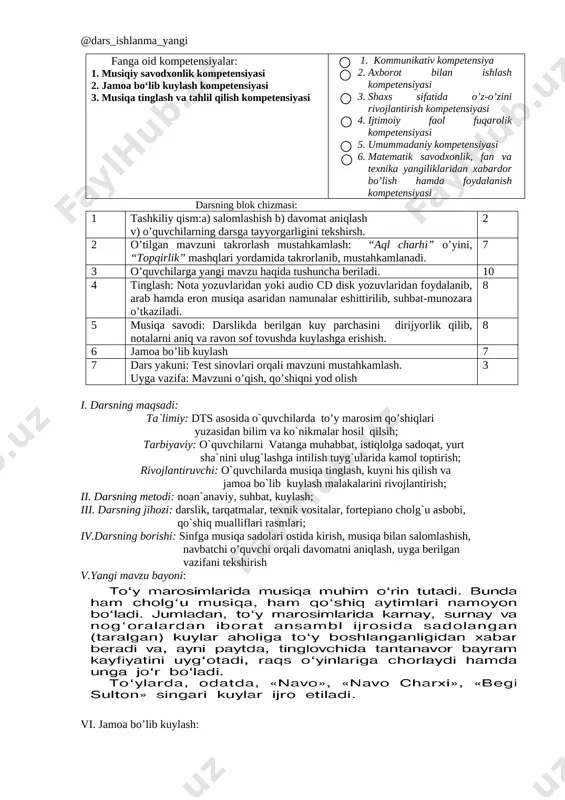 azorat qilishni o’rganadi. qisqa vaqt ichida ko’p ma’lumotlarga ega bo’ladi va baholay oladi. kelgusi rejalar o’qituvchi: yangi pedagogik texnologiyalarni o’zlashtirib, darsda qo’llash, o’z ustida ishlash, mavzuni xayotiy voqyealar bilan bog’lash, pedagogik mahoratini oshirish, ko’proq qo’shimcha ma’lumotlar berib, o’quvchilarni madaniy saviyasini oshirishga erishish. o’quvchi: mustaqil ishlashni o’rganadi. fikrini ravon bayon qila oladi. shu mavzuga asoslanib qo’shimcha materiallar topadi, ularni o’rganadi. fikri va guruh fikrini tahlil qilib, mustaqil fikrlash malakasini hosil qiladi. musiqiy bilim va ko’nikmaga ega bo’ladi. shakllantirilayotgan kompetensiyalar: fanga oid kompetensiyalar: 1. musiqiy savodxonlik kompetensiyasi 2. jamoa bo‘lib kuylash kompetensiyasi 3. musiqa tinglash va tahlil qilish kompetensiyasi tayanch kompetensiyalar: 1. kommunikativ kompetensiya 2. axborot bilan ishlash kompetensiyasi 3. shaxs sifatida o’z-o’zini rivojlantirish kompetensiyasi 4. ijtimoiy faol fuqarolik kompetensiyasi 5. umummadaniy kompetensiyasi 6. matematik savodxonlik, fan va texnika yangiliklaridan xabardor bo’lish hamda foydalanish kompetensiyasi darsning blok chizmasi: 1 tashkiliy qism:a) salomlashish b) davomat aniqlash v) o’quvchilarning darsga tayyorgarligini tekshirsh. 2 2 …