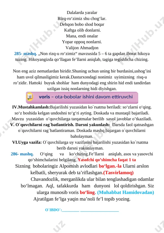 rda yaralar rizq-ro‘zimiz shu chog‘lar. dehqon bobo shod boqar kaftga olib donlarni. mana, endi onalar yopar oppoq nonlarni. valijon ahmadjon 285- mashq. „non rizq-u ro‘zimiz“ mavzusida 5 – 6 ta gapdan iborat hikoya tuzing. hikoyangizda qo‘llagan fe’llarni aniqlab, tagiga tegishlicha chizing. non eng aziz nematlardan biridir.shuning uchun uning bir burdasini,ushog’ini ham uvol qilmasligimiz kerak.dasturxondagi nonimiz uyimizning risq-u ro’zidir. hattoki buyuk shohlar ham dunyodagi eng shirin hid endi tandirdan uzilgan issiq nonlarning hidi diyishgan. voris – ota-bobolar ishini davom ettiruvchi iv.mustahkamlash:bajarilishi yuzasidan ko`rsatma beriladi: so‘zlarni o‘qing. so‘z boshida kelgan undoshni to‘g‘ri ayting. doskada va mustaqil bajariladi. mavzu yuzasidan o’quvchilarga tarqatmalar berilib savol javoblar o’tkaziladi. v. o`quvchilarni rag`batlantirish. darsni yakunlash: darsda faol qatnashgan o`quvchilarni rag`batlantiraman. doskada mashq bajargan o`quvchilarni baholayman. [bookmark: bookmark28]vi.uyga vazifa: o`quvchilarga uy vazifasini bajarilishi yuzasidan ko`rsatma berib darsni yakunlayman. 286- mashq. o‘qing va ko‘chiring. fe’llarni aniqlab, asos va yasovchi qo‘shimchalarini belgilang. yasofchi qo’shimcha faqat 1 ta sizning bobolaringiz alpomish …