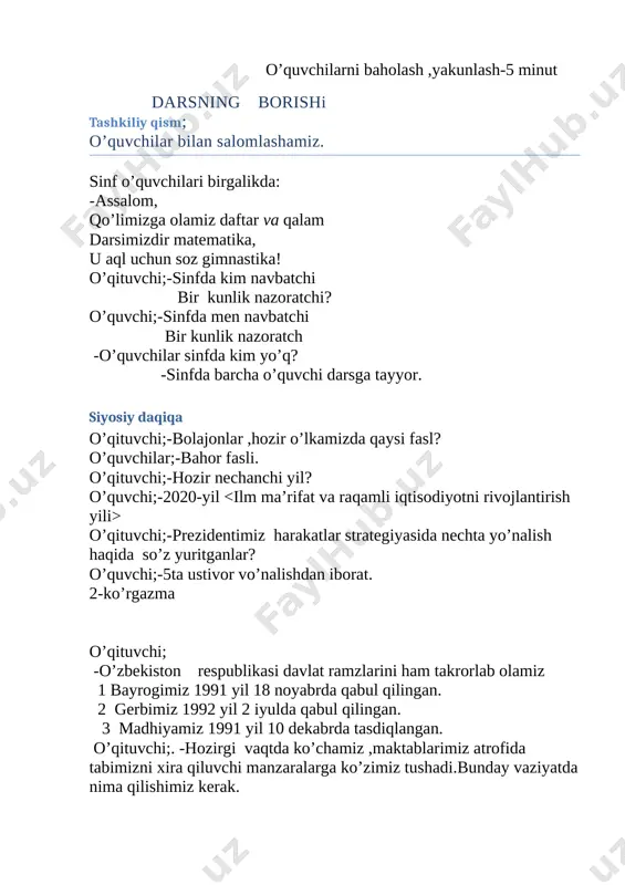 ? o’quvchilar;-bahor fasli. o’qituvchi;-hozir nechanchi yil? o’quvchi;-2020-yil o’qituvchi;-prezidentimiz harakatlar strategiyasida nechta yo’nalish haqida so’z yuritganlar? o’quvchi;-5ta ustivor vo’nalishdan iborat. 2-ko’rgazma o’qituvchi; -o’zbekiston respublikasi davlat ramzlarini ham takrorlab olamiz 1 bayrogimiz 1991 yil 18 noyabrda qabul qilingan. 2 gerbimiz 1992 yil 2 iyulda qabul qilingan. 3 madhiyamiz 1991 yil 10 dekabrda tasdiqlangan. o’qituvchi;. -hozirgi vaqtda ko’chamiz ,maktablarimiz atrofida tabimizni xira qiluvchi manzaralarga ko’zimiz tushadi.bunday vaziyatda nima qilishimiz kerak. o’quvchi:- ozodalik va tozalikka o’z hissamizni qo’shib ,atrofga tashlangan chiqindilarni kamayishiga o’z hissamizni qo’shaylik. mana bugun maktabimiz va mamlakatimizda ozodalik hamda shaxsiy gigiyenaga amal qilish keng targ’ib qilib, biz ham ozodalikka o’z hissamizni qo’shib faol ishtirok etaylik. o’qituvchi;-o’quvchilar hozir darsimiz nima? o’quvchi; -darsimiz matematika. o’qituvchi;-bolajonlar matematika fani bizga nimani o’rgatadi ? o’quvchilar; -sanashni,hisoblashni,fikrlashni,o’ylashni, masalalar yechishni ,noma’lumni topishni, ogirlik ,uzunlikni,vaqt, masofa, tezlikni, ko’paytirish ,bo’lishni,perimetr ,yuzani, topishni, taqqoslashni,burchak, tomon, shaklni, o’rgatar matematika,bel boglab doim tikka. o’qituvchi;-balli o’quvchilar.-darsligimizni mualliflarini ham esga solamiz. oquvchi;-i.n.bikbayeva,e.yangibaeyeva,k.m.girfanovalar. -dars shiorini tanlab …