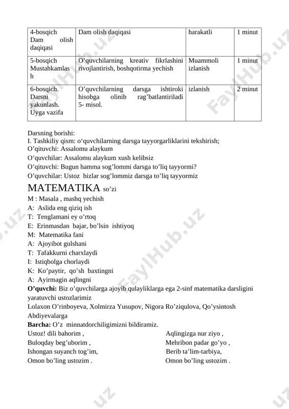 h mustahkamlash o’quvchilarning kreativ fikrlashini rivojlantirish, boshqotirma yechish muammoli izlanish 1 minut 6-bosqich. darsni yakunlash. uyga vazifa o’quvchilarning darsga ishtiroki hisobga olinib rag’batlantiriladi 5- misol. izlanish 2 minut darsning borishi: i. tashkiliy qism: o‘quvchilarning darsga tayyorgarliklarini tekshirish; o’qituvchi: assalomu alaykum o’quvchilar: assalomu alaykum xush kelibsiz o’qituvchi: bugun hamma sog’lommi darsga to’liq tayyormi? o’quvchilar: ustoz bizlar sog’lommiz darsga to’liq tayyormiz matematika so’zi m : masala , mashq yechish a: aslida eng qiziq ish t: tenglamani ey o’rtoq e: erinmasdan bajar, bo’lsin ishtiyoq m: matematika fani a: ajoyibot gulshani t: tafakkurni charxlaydi i: istiqbolga chorlaydi k: ko’paytir, qo’sh baxtingni a: ayirmagin aqlingni o’quvchi: biz o’quvchilarga ajoyib qulayliklarga ega 2-sinf matematika darsligini yaratuvchi ustozlarimiz lolaxon o’rinboyeva, xolmirza yusupov, nigora ro’ziqulova, qo’ysintosh abdiyevalarga barcha: o’z minnatdorchiligimizni bildiramiz. ustoz! dili bahorim , aqlingizga nur ziyo , buloqday beg’uborim , mehribon padar go’yo , ishongan suyanch tog’im, berib ta’lim-tarbiya, omon bo’ling ustozim . omon bo’ling ustozim …