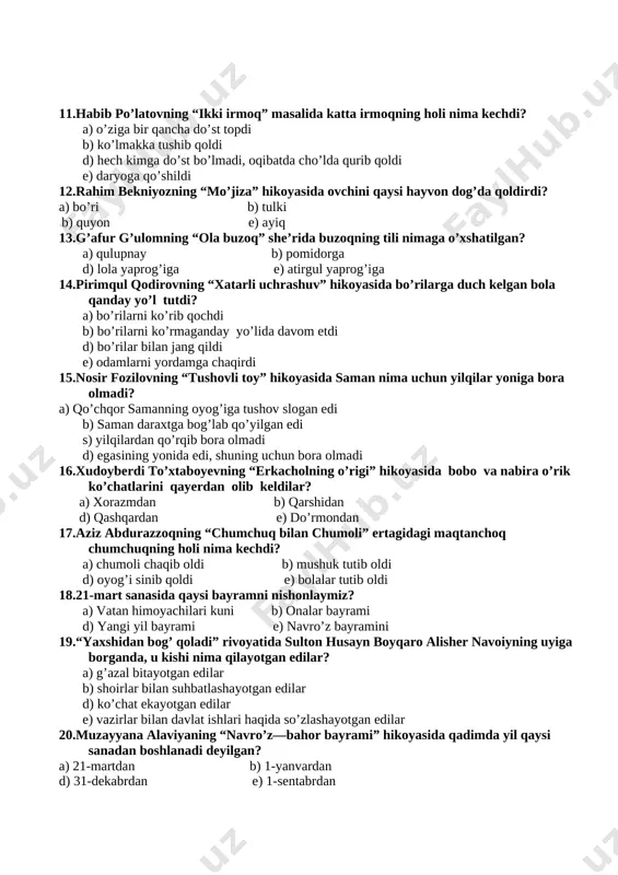 o’st topdi b) ko’lmakka tushib qoldi d) hech kimga do’st bo’lmadi, oqibatda cho’lda qurib qoldi e) daryoga qo’shildi 12.rahim bekniyozning “mo’jiza” hikoyasida ovchini qaysi hayvon dog’da qoldirdi? a) bo’ri b) tulki b) quyon e) ayiq 13.g’afur g’ulomning “ola buzoq” she’rida buzoqning tili nimaga o’xshatilgan? a) qulupnay b) pomidorga d) lola yaprog’iga e) atirgul yaprog’iga 14.pirimqul qodirovning “xatarli uchrashuv” hikoyasida bo’rilarga duch kelgan bola qanday yo’l tutdi? a) bo’rilarni ko’rib qochdi b) bo’rilarni ko’rmaganday yo’lida davom etdi d) bo’rilar bilan jang qildi e) odamlarni yordamga chaqirdi 15.nosir fozilovning “tushovli toy” hikoyasida saman nima uchun yilqilar yoniga bora olmadi? a) qo’chqor samanning oyog’iga tushov slogan edi b) saman daraxtga bog’lab qo’yilgan edi s) yilqilardan qo’rqib bora olmadi d) egasining yonida edi, shuning uchun bora olmadi 16.xudoyberdi to’xtaboyevning “erkacholning o’rigi” hikoyasida bobo va nabira o’rik ko’chatlarini qayerdan olib keldilar? a) xorazmdan b) qarshidan d) qashqardan e) do’rmondan 17.aziz abdurazzoqning “chumchuq bilan chumoli” ertagidagi …