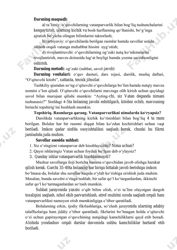 darsning metodi: ogʻzaki (suhbat, savol-javob) darsning vositalari: oʻquv dasturi, dars rejasi, darslik, mashq daftari, “oʻqituvchi kitobi”, xattaxta, texnik jihozlar. tashkiliy qismdan soʻng oʻqituvchi oʻquvchilarga boʻlim hamda nutqiy mavzu nomini eʼlon qiladi. oʻqituvchi oʻquvchilarni mavzuga olib kirish uchun quyidagi savol bilan murojaat qilishi mumkin: “ayting-chi, siz vatan deganda nimani tushunasiz?” sinfdagi 4-5ta bolaning javobi eshitilgach, kitobni ochib, mavzuning birinchi topshirigʻini boshlash mumkin. topshiriq. rasmlarga qarang. vatanparvarlikni nimalarda koʻryapsiz? darslikda vatanparvarlikning kichik koʻrinishlari bilan bogʻliq 4 ta rasm berilgan. bolalar har bir rasmni diqqat bilan koʻzdan kechirishlari uchun vaqt beriladi. imkon qadar sinfda osoyishtalikni saqlash kerak, chunki bu fikrni jamlashda juda muhim. savollar asosida suhbat: 1. siz oʻzingizni vatanparvar deb hisoblaysizmi? nima uchun? 2. qaysi ishlaringiz vatan uchun foydali boʻlgan deb oʻylaysiz? 3. qanday ishlar vatanparvarlik hisoblanmaydi? mazkur savollarga iloji boricha hamma oʻquvchidan javob olishga harakat qilish kerak. garchi 35-40ta bolaning har biriga bittalab javob berishiga imkon boʻlmasa-da, bolalar shu savollar haqida …