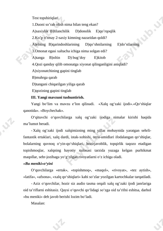 i tinglab iii. yangi mavzuni tushuntirish. yangi bo‘lim va mavzu e’lon qilinadi. «xalq og‘zaki ijodi».«qo‘shiqlar qanotida». «boychechak». o‘qituvchi o‘quvchilarga xalq og‘zaki ijodiga nimalar kirishi haqida ma’lumot beradi. · xalq og‘zaki ijodi xalqimizning ming yillar mobaynida yaratgan sehrli-fantastik ertaklari, xalq dardi, istak-xohishi, orzu-umidlari ifodalangan qo‘shiqlar, bolalarning quvnoq o‘yin-qo‘shiqlari, hozirjavoblik, topqirlik taqozo etadigan topishmoqlar, xalqning hayotiy xulosasi tarzida yuzaga kelgan purhikmat maqollar, sehr-jozibaga yo‘g‘rilgan rivoyatlarni o‘z ichiga oladi. «bu meniki»o‘yini o‘quvchilarga «ertak», «topishmoq», «maqol», «rivoyat», «tez aytish», «latifa», «afsona», «xalq qo‘shiqlari» kabi so‘zlar yozilgan kartochkalar tarqatiladi. · aziz o‘quvchilar, hozir siz audio tasma orqali xalq og‘zaki ijodi janrlariga oid ta’riflarni eshitasiz. qaysi o‘quvchi qo‘lidagi so‘zga oid ta’rifni eshitsa, darhol «bu meniki» deb javob berishi lozim bo‘ladi. masalan: - avloddan-avlodga o‘tib kelayotgan, voqea va hodisalarni, inson faoliyatini ba’zan uydirmalar vositasida, ba’zan real tasvirlovchi og‘zaki hikoya. - bu meniki. (rivoyat) - to‘qima va uydirmaga asoslangan, sehrli-sarguzasht va maishiy mazmundagi badiiy asar. - bu meniki. …
