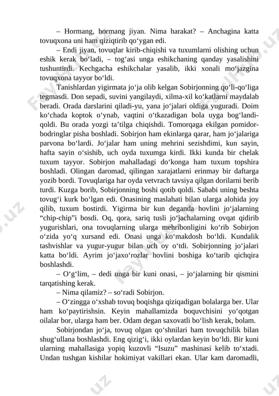 salishini tushuntirdi. kechgacha eshikchalar yasalib, ikki xonali moʻjazgina tovuqxona tayyor boʻldi. tanishlardan yigirmata joʻja olib kelgan sobirjonning qoʻli-qoʻliga tegmasdi. don sepadi, suvini yangilaydi, xilma-xil koʻkatlarni maydalab beradi. orada darslarini qiladi-yu, yana joʻjalari oldiga yuguradi. doim koʻchada koptok oʻynab, vaqtini oʻtkazadigan bola uyga bogʻlandi-qoldi. bu orada yozgi taʼtilga chiqishdi. tomorqaga ekilgan pomidor-bodringlar pisha boshladi. sobirjon ham ekinlarga qarar, ham joʻjalariga parvona boʻlardi. joʻjalar ham uning mehrini sezishdimi, kun sayin, hafta sayin oʻsishib, uch oyda tuxumga kirdi. ikki kunda bir chelak tuxum tayyor. sobirjon mahalladagi doʻkonga ham tuxum topshira boshladi. olingan daromad, qilingan xarajatlarni erinmay bir daftarga yozib bordi. tovuqlariga har oyda vetvrach tavsiya qilgan dorilarni berib turdi. kuzga borib, sobirjonning boshi qotib qoldi. sababi uning beshta tovugʻi kurk boʻlgan edi. onasining maslahati bilan ularga alohida joy qilib, tuxum bostirdi. yigirma bir kun deganda hovlini joʻjalarning “chip-chip”i bosdi. oq, qora, sariq tusli joʻjachalarning ovqat qidirib yugurishlari, ona tovuqlarning ularga mehribonligini koʻrib sobirjon …