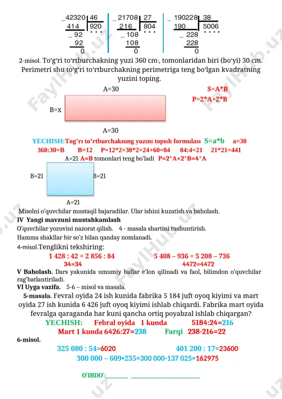 2*a+2*b b=x b=x a=30 yechish:tog’rı to’rtburchaknıng yuzını topısh formulası s=a*b a=30 360:30=b b=12 p=12*2+30*2=24+60=84 84:4=21 21*21=441 a=21 a=b tomonlari teng bo’ladi p=2*a+2*b=4*a b=21 b=21 a=21 misolni o’quvchilar mustaqil bajaradilar. ular ishini kuzatish va baholash. iv yangi mavzuni mustahkamlash o’quvchilar yozuvini nazorat qilish. 4 - masala shartini tushuntirish. hamma shakllar bir so’z bilan qanday nomlanadi. 4-misol.tenglikni tekshiring: 1 428 : 42 = 2 856 : 84 5 408 – 936 = 5 208 – 736 34=34 4472=4472 v baholash. dars yakunida umumiy ballar e’lon qilinadi va faol, bilimdon o’quvchilar rag’batlantiriladi. vi uyga vazifa. 5-6 – misol va masala. 5-masala. fevral oyida 24 ish kunida fabrika 5 184 juft oyoq kiyimi va mart oyida 27 ish kunida 6 426 juft oyoq kiyimi ishlab chiqardi. fabrika mart oyida fevralga qaraganda har kuni qancha ortiq poyabzal ishlab chiqargan? yechish: febral oyida 1 kunda 5184:24=216 mart 1 kunda 6426:27=238 farqi 238-216=22 6-misol. 325 080 : …