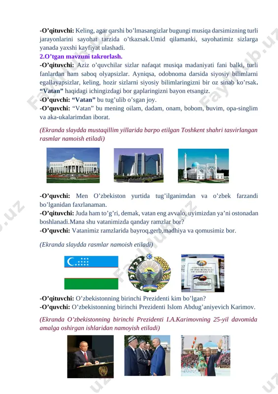 adi,to’g’rimi bolajonlar…?! -o’quvchilar: ha -o’qituvchi: keling, agar qarshi bo’lmasangizlar bugungi musiqa darsimizning turli jarayonlarini sayohat tarzida o’tkazsak.umid qilamanki, sayohatimiz sizlarga yanada yaxshi kayfiyat ulashadi. 2.o’tgan mavzuni takrorlash. -o’qituvchi: aziz o’quvchilar sizlar nafaqat musiqa madaniyati fani balki, turli fanlardan ham saboq olyapsizlar. ayniqsa, odobnoma darsida siyosiy bilimlarni egallayapsizlar, keling, hozir sizlarni siyosiy bilimlaringizni bir oz sinab ko’rsak. “vatan” haqidagi ichingizdagi bor gaplaringizni bayon etsangiz. -o’quvchi: “vatan” bu tug’ulib o’sgan joy. -o’quvchi: “vatan” bu mening oilam, dadam, onam, bobom, buvim, opa-singlim va aka-ukalarimdan iborat. (ekranda slaydda mustaqillim yillarida barpo etilgan toshkent shahri tasvirlangan rasmlar namoish etiladi) [image: ][image: d:\mening xujjatlarim\xujjatlar\fanlar\fanlarga oid rasmlar\tarix\images (20).jpg][image: c:\users\muminova kunduz\desktop\download\skachannie fayli (15).jpg] -o’quvchi: men o’zbekiston yurtida tug’ilganimdan va o’zbek farzandi bo’lganidan faxrlanaman. -o’qituvchi: juda ham to’g’ri, demak, vatan eng avvalo, uyimizdan ya’ni ostonadan boshlanadi.mana shu vatanimizda qanday ramzlar bor? -o’quvchi: vatanimiz ramzlarida bayroq,gerb,madhiya va qomusimiz bor. [image: ](ekranda slaydda rasmlar namoish etiladi) [image: ][image: ] -o’qituvchi: o’zbekistonning …