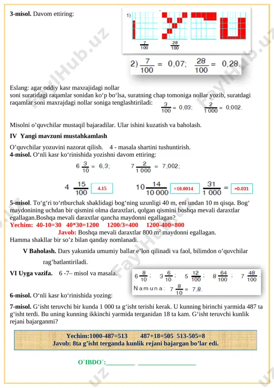iborat. 2-misol. o‘nli kasrlarning butun va kasr qismlarini ko‘rsating: 4,48=4 +; 7,8= 7 + ; 6,8 = 6 + ; 0,46; 1,12=1 + ; 1,19; 7,17; 0,9. [image: ]3-misol. davom ettiring: [image: ] [image: ]eslang: agar oddiy kasr maxrajidagi nollar soni suratidagi raqamlar sonidan ko‘p bo‘lsa, suratning chap tomoniga nollar yozib, suratdagi raqamlar soni maxrajdagi nollar soniga tenglashtiriladi: misolni o’quvchilar mustaqil bajaradilar. ular ishini kuzatish va baholash. iv yangi mavzuni mustahkamlash o’quvchilar yozuvini nazorat qilish. 4 - masala shartini tushuntirish. 4-misol. o‘nli kasr ko‘rinishida yozishni davom ettiring: [image: ] [image: ] =10.0014 =0.031 4.15 5-misol. to‘g‘ri to‘rtburchak shaklidagi bog‘ning uzunligi 40 m, eni undan 10 m qisqa. bog‘ maydonining uchdan bir qismini olma daraxtlari, qolgan qismini boshqa mevali daraxtlar egallagan.boshqa mevali daraxtlar qancha maydonni egallagan? yechim: 40-10=30 40*30=1200 1200/3=400 1200-400=800 javob: boshqa mevali daraxtlar 800 m2 maydonni egallagan. hamma shakllar bir so’z bilan qanday nomlanadi. v baholash. dars yakunida umumiy …